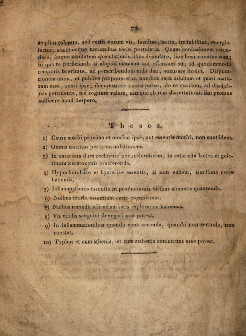 amplius tolerata» sed certis vocum vis, facultas, actio, irritabilitas, energia, factor, similiumque notionibus serio postulatis. Quam confusionem osten¬ dere, itaque vanitatem speculationis illius denudare, hoc loco conatus sum; in qnare perficienda si aliquid mancum aut offensum sit, id quodammodo temporis brevitate, ad perscribendum mihi dati, excusare licebit. Disputa¬ tionem enim, ut publice proponeretur, nondum satis adultam et quasi matu¬ ram esse, sensi ipse; demonstrare tamen posse, de re quadam, ad discipli¬ nas pertinente, me cogitare valere, eamqueob rem dissertationis fini prorsus sufficere haud despero. * Theses. 1) Causa morbi proxima et morbus ipse, aut essentia morbi, non sunt idem, 2) Omnis nutritio per transsudatioaem. 3) In cataracta dura reclinatio per sceleroticam, in cataracta lactea et gela¬ tinosa keratonyxis praeferenda* 4) Hypochondriae et hysteriae essentia, si non eadem, simillima certe habenda. 5) Inflammationis essentia in productionis viribus alienatis quaerenda. 6) INullius morbi essentiam certo cognovimus. Nullius remedii efficaciam satis exploratam habemus. g) Vis vitalis sanguini denegari non potest. 9) In inflammationibus quando vena secanda, quando non secanda, non constat. 10) Typhus et cum sthenia, et cum asthenia coniunctus esse potest.