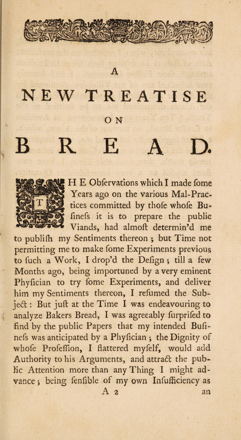 NEW TREATISE O N , B R E A D. H E Obfcrvations which I made fome Years ago on the various Mal-Prac- tices committed by thofe whofe Bu^ finefs it is to prepare the public Viands, had almoft determin’d me to publifh my Sentiments thereon ; but Time not permitting me to make fome Experiments previous to fuch a Work, I drop’d the Defign ; till a few ' Months ago, being importuned by a very eminent Phyfician to try fome Experiments, and deliver him my Sentiments thereon, I refumed the Sub- jed:: But juft at the Time I was endeavouring to V analyze Bakers Bread, I was agreeably furprifed to find by the public Papers that my intended Bufi- nefs was anticipated by a Phyfician ; the Dignity of whofe Profeffion, I flattered myfelf, would add Authority to his Arguments, and attrad: the pub¬ lic Attention more than any Thing I might ad¬ vance j being fenfible of my own Infufficiency as A 2 an