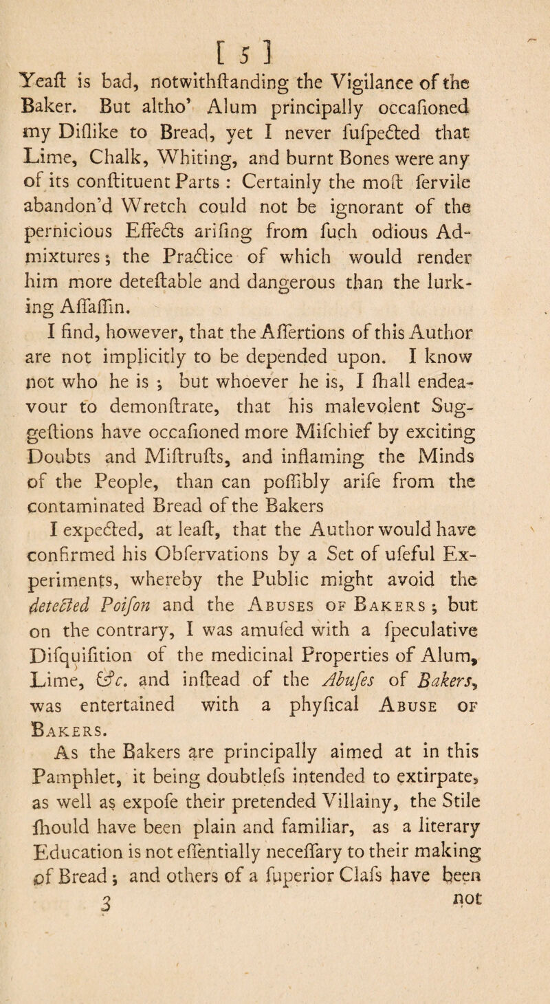 [5] Yeafl: is bad, notwlthftanding the Vigilance of the Baker. But altho’ Alum principally occafioned my Diflike to Bread, yet I never fufpedled that Lime, Chalk, Whiting, and burnt Bones were any of its conflituent Parts : Certainly the moil fervile abandon’d Wretch could not be ignorant of the pernicious Effedts arifing from fuch odious Ad¬ mixtures ; the Pradlice of which would render him more detellable and dangerous than the lurk¬ ing AlTalTin. I find, however, that the Afiertions of this Author are not implicitly to be depended upon. I know not who he is ; but whoever he is, I fhall endea¬ vour to demonftrate, that his malevolent Sug- geftions have occafioned more Mifchief by exciting Doubts and Miftrufls, and inflaming the Minds of the People, than can pofTibly arife from the contaminated Bread of the Bakers I expedled, at leafl, that the Author would have confirmed his Obfervations by a Set of ufeful Ex¬ periments, whereby the Public might avoid the 4ete^ed Poifon and the Abuses of Bakers ; but on the contrary, I was amufed with a fpeculative Difquifltion of the medicinal Properties of Alum, Lime, Cfr. and inftead of the Ahufes of Bakers^ was entertained with a phyfleal Abuse of Bakers. As the Bakers are principally aimed at in this Pamphlet, it being doubtlefs intended to extirpate, as well as expofe their pretended Villainy, the Stile lliould have been plain and familiar, as a literary Education is not efientially neceflary to their making of Bread j and others of a fuperior Clafs h^ve been 3