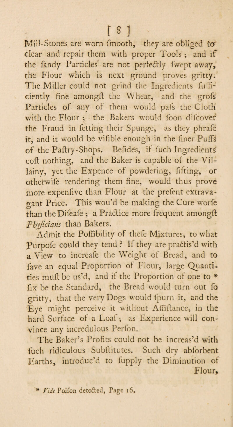 Mill-Stones are worn fmooth, they are obliged ta' clear and repair them with proper Tools *, and if the fandy Particles' are not pcrfedlly fwept away,' the Flour which is next ground proves gritty. The Miller could not grind the Ingredients fu'ii- ciently fine amongfl the Wheat, and the grofs' Particles of any of them would pal's the Cloth with the Flour ; the Bakers would foon difcovef the Fraud in fetting their Spunge, as they phrafe iti and it would be vifible enough in the finer Puffs of the Paflry-Shops. Befides, it fuch Ingredients coft nothing, and the Baker is capable ot the Vil¬ lainy, yet the Expence of powdering, fitting, or otherwife rendering them fine, would thus prove more expenfive than Flour at the prefent extrava^ trant Price. This wou’d be making the Cure worfe than the Difeafe ; a Prablice more frequent amongfl Phyftcians than Bakers. Admit the Poffibility of thefe Mixtures, to what Purpofe could they tend ? If they are practis’d with a View to increafe the Weight of Bread, and to fave an equal Proportion of Flour, large Quanti¬ ties muflbe us’d, and if the Proportion of one to * fix be the Standard, the Bread would turn out fo gritty, that the very Dogs would fpurn it, and the Eye might perceive it without Affiflance, in the hard Surface of a Loaf*, as Experience will con¬ vince any incredulous Perfon. The Baker’s Profits could not be increas’d with fuch ridiculous Subftitutes. Such dry abforbent Earths, introduc’d to lupply the Diminution of Flour, ^ Vide Poifon deteded, Page i6.