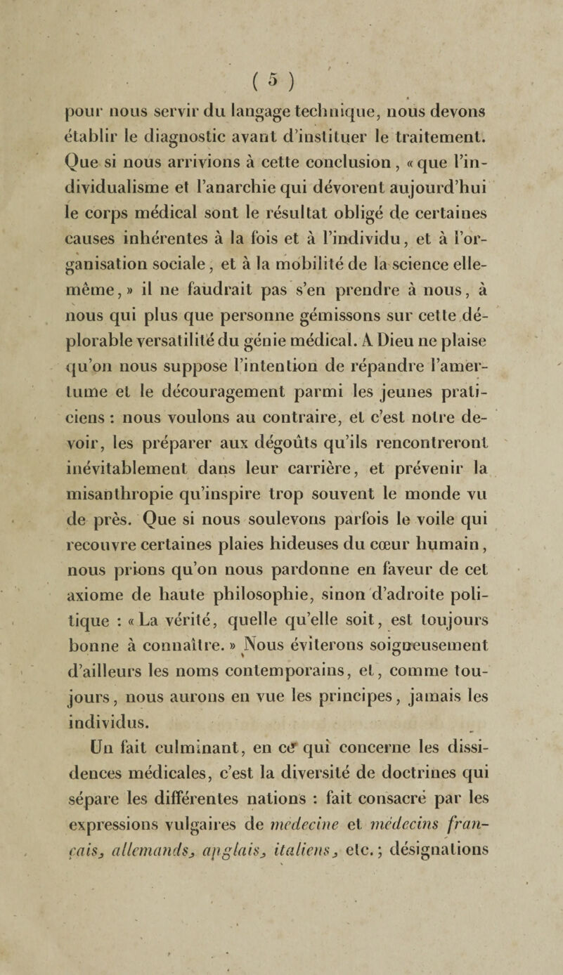 pour nous servir du langage technique, nous devons établir le diagnostic avant d’instituer le traitement. Que si nous arrivions à cette conclusion, « que l’in¬ dividualisme et l’anarchie qui dévorent aujourd’hui le corps médical sont le résultat obligé de certaines causes inhérentes à la fois et à l’individu, et à l’or- ganisation sociale, et à la mobilité de la science elle- même , » il ne faudrait pas s’en prendre à nous, à nous qui plus que personne gémissons sur cette dé¬ plorable versatilité du génie médical. À Dieu ne plaise qu’on nous suppose l’intention de répandre l’amer¬ tume et le découragement parmi les jeunes prati¬ ciens : nous voulons au contraire, et c’est notre de¬ voir, les préparer aux dégoûts qu’ils rencontreront inévitablement dans leur carrière, et prévenir la misanthropie qu’inspire trop souvent le monde vu de près. Que si nous soulevons parfois le voile qui recouvre certaines plaies hideuses du cœur humain, nous prions qu’on nous pardonne en faveur de cet axiome de haute philosophie, sinon d’adroite poli¬ tique : «La vérité, quelle qu’elle soit, est toujours bonne à connaître. » Nous éviterons soigneusement d’ailleurs les noms contemporains, et, comme tou¬ jours, nous aurons en vue les principes, jamais les individus. Un fait culminant , en et* qui concerne les dissi¬ dences médicales, c’est la diversité de doctrines qui sépare les différentes nations : fait consacré par les expressions vulgaires de medecine et médecins fran¬ çais, allemands, apglais, italiens, etc.; désignations