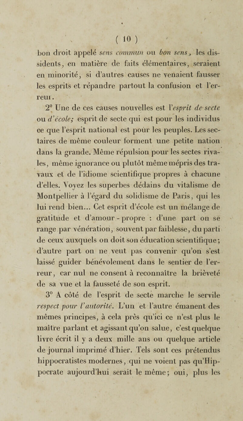 bon droit appelé sens commun ou bon sens„ les dis¬ sidents, en matière de faits élémentaires, seraient en minorité, si d’autres causes ne venaient fausser les esprits et répandre partout la confusion et l’er¬ reur . 2° Une de ces causes nouvelles est Y esprit de secte ou d’école; esprit de secte qui est pour les individus Ge que l’esprit national est pour les peuples. Les sec¬ taires de même couleur forment une petite nation • dans la grande. Même répulsion pour les sectes riva¬ les, même ignorance ou plutôt même mépris des tra¬ vaux et de l’idiome scientifique propres à chacune d’elles. Voyez les superbes dédains du vitalisme de Montpellier à l’égard du solidisme de Paris, qui les lui rend bien... Cet esprit d’école est un mélange de gratitude et d’amour - propre : d’une part on se range par vénération, souvent par faiblesse, du parti de ceux auxquels on doit son éducation scientifique ; d’autre part on ne veut pas convenir qu’on s’est laissé guider bénévolement dans le sentier de l’er¬ reur, car nul ne consent à reconnaître la brièveté de sa vue et la fausseté de son esprit. 3° A. côté de l’esprit de secte marche le servile respect pour l’autorité. L’un et l’autre émanent des mêmes principes, à cela près qu’ici ce n’est plus le maître parlant et agissant qu’on salue, c’est quelque livre écrit il y a deux mille ans ou quelque article de journal imprimé d’hier. Tels sont ces prétendus hippocratistes modernes, qui ne voient pas qu’Hip- pocrate aujourd’hui serait le même; oui, plus les