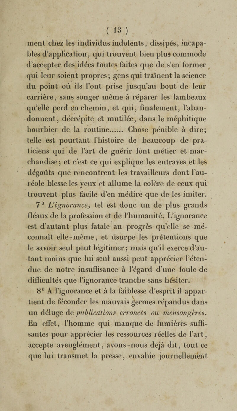 % . ment chez les individus indolents, dissipés, incapa¬ bles d’application, qui trouvent bien plus commode d’accepter des idées toutes faites que de s’en former qui leur soient propres; gens qui traînent la science du point où ils l’ont prise jusqu’au bout de leur carrière, sans songer meme à réparer les lambeaux qu’elle perd en chemin, et qui, finalement, l’aban¬ donnent, décrépite et mutilée, dans le méphitique bourbier de la routine. Chose pénible à dire; telle est pourtant l’histoire de beaucoup de pra¬ ticiens qui de l’art de guérir font métier et mar¬ chandise; et c’est ce qui explique les entraves et les dégoûts que rencontrent les travailleurs dont l’au¬ réole blesse les yeux et allume la colère de ceux qui trouvent plus facile d’en médire que de les imiter. 7° U ignorance, tel est donc un de plus grands fléaux de la profession et de l’humanité. L’ignorance # • est d’autant plus fatale au progrès qu’elle se mé¬ connaît elle-même, et usurpe les prétentions que le savoir seul peut légitimer; mais qu’il exerce d’au¬ tant moins que lui seul aussi peut apprécier l’éten¬ due de notre insuffisance à l’égard d’une foule de difficultés que l’ignorance tranche sans hésiter. 8° A l’ignorance et à la faiblesse d’esprit il appar¬ tient de féconder les mauvais germes répandus dans un déluge de publications erronées ou mensongères. En effet, l’homme qui manque de lumières suffi¬ santes pour apprécier les ressources réelles de l’art, accepte aveuglément, avons-nous déjà dit, tout ce que lui transmet la presse, envahie journellement i