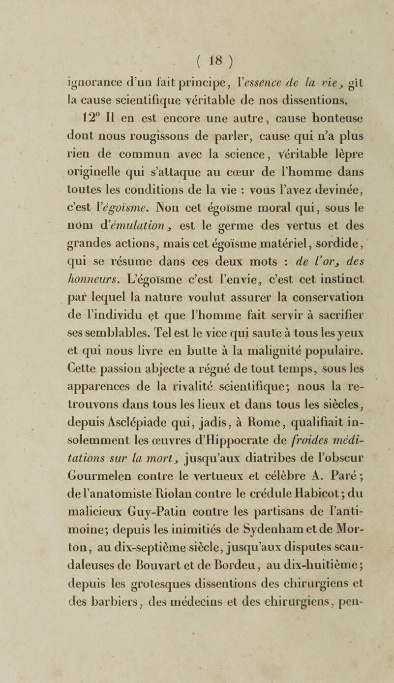 ignorance d’un fait principe, Yessence de la vie3 git la cause scientifique véritable de nos dissentions. 12° Il en est encore une autre, cause honteuse dont nous rougissons de parler, cause qui n’a plus rien de commun avec la science, Véritable lèpre originelle qui s’attaque au cœur de l’homme dans toutes les conditions de la vie : vous l’avez devinée, c’est Y égoïsme. Non cet égoïsme moral qui, sous le nom d'émulation > est le germe des vertus et des grandes actions, mais cet égoïsme matériel, sordide, qui se résume dans ces deux mots : de l’or> des honneurs. L’égoïsme c’est l’envie, c’est cet instinct par lequel la nature voulut assurer la conservation de l’individu et que l’homme fait servir à sacrifier ses semblables. Tel est le vice qui saute à tous les yeux et qui nous livre en butte à la malignité populaire. Cette passion abjecte a régné de tout temps, sous les apparences de la rivalité scientifique; nous la re¬ trouvons dans tous les lieux et dans tous les siècles, depuis Ascîépiade qui, jadis, à Rome, qualifiait in¬ solemment les œuvres d’Hippocrate de froides médi¬ tations sur la mortj, jusqu’aux diatribes de l’obscur Gourmelen contre le vertueux et célèbre A. Paré ; de l’anatomiste Riolan contre le crédule Habicot ; du malicieux Guy-Patin contre les partisans de l’anti¬ moine; depuis les inimitiés de Sydenham et de Mor¬ ton, au dix-septième siècle, jusqu’aux disputes scan¬ daleuses de Rouvart et de Bordeu, au dix-huitième ; depuis les grotesques dissentions des chirurgiens et des barbiers, des médecins et des chirurgiens, pen-