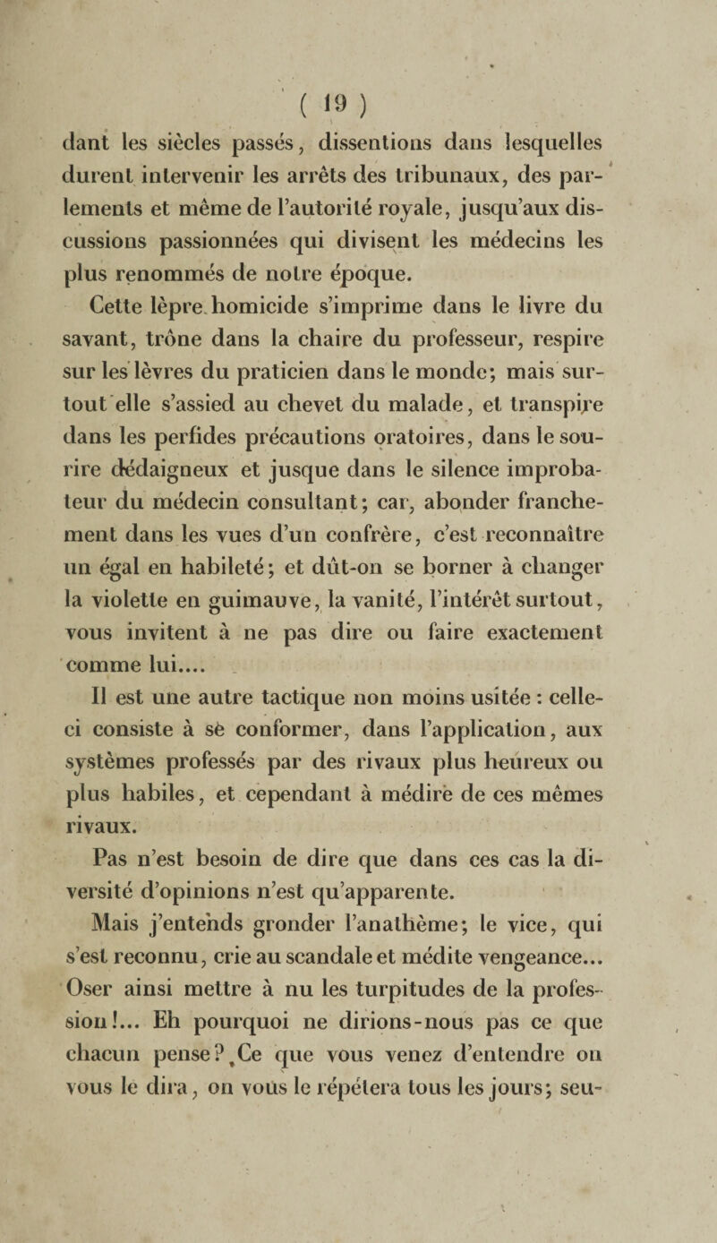 \ - dant les siècles passés, dissentious dans lesquelles durent intervenir les arrêts des tribunaux, des par¬ lements et même de l’autorité royale, jusqu’aux dis¬ cussions passionnées qui divisent les médecins les plus renommés de notre époque. Cette lèpre homicide s’imprime dans le livre du savant, trône dans la chaire du professeur, respire sur les lèvres du praticien dans le monde; mais sur¬ tout elle s’assied au chevet du malade, et transpire dans les perfides précautions oratoires, dans le sou¬ rire dédaigneux et jusque dans le silence improba- teur du médecin consultant; car, abonder franche¬ ment dans les vues d’un confrère, c’est reconnaître un égal en habileté ; et dût-on se borner à changer la violette en guimauve, la vanité, l’intérêt surtout, vous invitent à ne pas dire ou faire exactement comme lui.... Il est une autre tactique non moins usitée : celle- ci consiste à sè conformer, dans l’application, aux systèmes professés par des rivaux plus heureux ou plus habiles, et cependant à médire de ces mêmes rivaux. Pas n’est besoin de dire que dans ces cas la di¬ versité d’opinions n’est qu’apparente. Mais j’entends gronder l’anathème; le vice, qui s’est reconnu, crie au scandale et médite vengeance... Oser ainsi mettre à nu les turpitudes de la profes¬ sion!... Eh pourquoi ne dirions-nous pas ce que chacun pense?,Ce que vous venez d’entendre ou vous le dira, on vous le répétera tous les jours; seu-