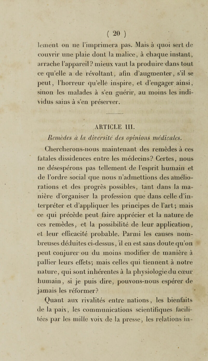 lement ou ne l’imprimera pas. Mais à quoi sert de couvrir une plaie dont la malice, à chaque instant, arrache l’appareil? mieux vaut la produire dans tout ce qu’elle a de révoltant, afin d’augmenter, s’il se peut, l’horreur quelle inspire, et d’engager ainsi, sinon les malades à s’en guérir, au moins les indi¬ vidus sains à s’en préserver. ARTICLE III. Remèdes à la diversité des opinions médicales. Chercherons-nous maintenant des remèdes à ces fatales dissidences entre les médecins? Certes, nous ne désespérons pas tellement de l’esprit humain et de l’ordre social que nous n’admettions des amélio¬ rations et des progrès possibles, tant dans la ma¬ nière d’organiser la profession que dans celle d’in¬ terpréter et d’appliquer les principes de l’art; mais ce qui précède peut faire apprécier et la nature de ces remèdes, et la possibilité de leur application, et leur efficacité probable. Parmi les causes nom¬ breuses déduites ci-dessus, il en est sans doute qu’on peut conjurer ou du moins modifier de manière à pallier leurs effets; mais celles qui tiennent à notre nature, qui sont inhérentes à la physiologie du cœur humain, si je puis dire, pouvons-nous espérer de jamais les réformer? Quant aux rivalités entre nations, les bienfaits de la paix, les communications scientifiques facili¬ tées par les mille voix de la presse, les relations in-