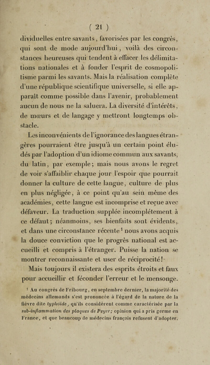 dividuelles entre savants, favorisées par les congrès, qui sont de mode aujourd’hui , voilà des circon¬ stances heureuses qui tendent à effacer les délimita¬ tions nationales et à fonder l’esprit de cosmopoli¬ tisme parmi les savants. Mais la réalisation complète d’une république scientifique universelle, si elle ap¬ paraît comme possible dans l’avenir, probablement aucun de nous ne la saluera. La diversité d’intérêts, de mœurs et de langage y mettront longtemps ob¬ stacle. /• Les inconvénients de l’ignorance des langues étran- gères pourraient être jusqu’à un certain point élu¬ dés par l’adoption d’un idiome commun aux savants, du latin, par exemple; mais nous avons le regret de voir s’affaiblir chaque jour l’espoir que pourrait donner la culture de cette langue, culture de plus en plus négligée, à ce point qu’au sein même des académies, cette langue est incomprise et reçue avec défaveur. La traduction supplée incomplètement à ce défaut; néanmoins, ses bienfaits sont évidents, et dans une circonstance récente1 nous avons acquis la douce conviction que le progrès national est ac¬ cueilli et compris à l’étranger. Puisse la nation se montrer reconnaissante et user de réciprocité! Mais toujours il existera des esprits étroits et faux pour accueillir et féconder l’erreur et le mensonge. 1 Au congrès de Fribourg, en septembre dernier, la majorité des médecins allemands s’est prononcée à l’égard de la nature de la fièvre dite typhoïde, qu’ils considèrent comme caractérisée par la sub-infl animation des plaques de Peyer; opinion qui a pris germe en France, et que beaucoup de médecins français refusent d’adopter.