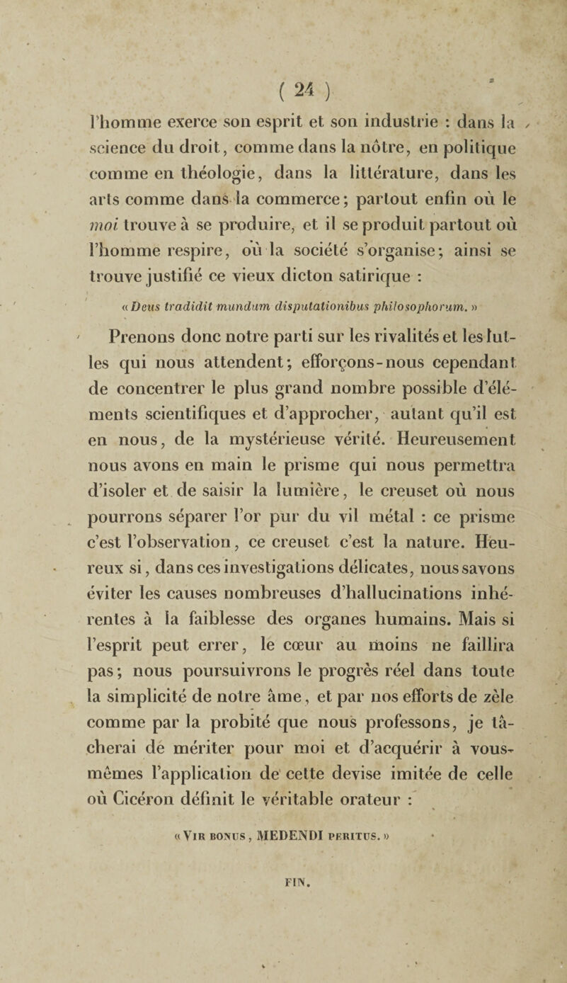 l'homme exerce son esprit et son industrie : dans la science du droit, comme dans la nôtre, en politique comme en théologie, dans la littérature, dans les arts comme dans la commerce; partout enfin où le moi trouve à se produire, et il se produit partout où l’homme respire, où la société s’organise; ainsi se trouve justifié ce vieux dicton satirique : «Deus tradidit mundum disputationibus philosophorum. » Prenons donc notre parti sur les rivalités et les lut- les qui nous attendent; efforçons-nous cependant de concentrer le plus grand nombre possible d’élé¬ ments scientifiques et d’approcher, autant qu’il est en nous, de la mystérieuse vérité. Heureusement nous avons en main le prisme qui nous permettra d’isoler et de saisir la lumière, le creuset où nous pourrons séparer l’or pur du vil métal : ce prisme c’est l’observation, ce creuset c’est la nature. Heu¬ reux si, dans ces investigations délicates, nous savons éviter les causes nombreuses d’hallucinations inhé¬ rentes à la faiblesse des organes humains. Mais si l’esprit peut errer, le cœur au moins ne faillira pas ; nous poursuivrons le progrès réel dans toute la simplicité de notre âme , et par nos efforts de zèle comme par la probité que nous professons, je tâ¬ cherai de mériter pour moi et d’acquérir à vous- memes l’application de cette devise imitée de celle où Cicéron définit le véritable orateur : « Vir bonus , MEDENDI peritus. » FIN.