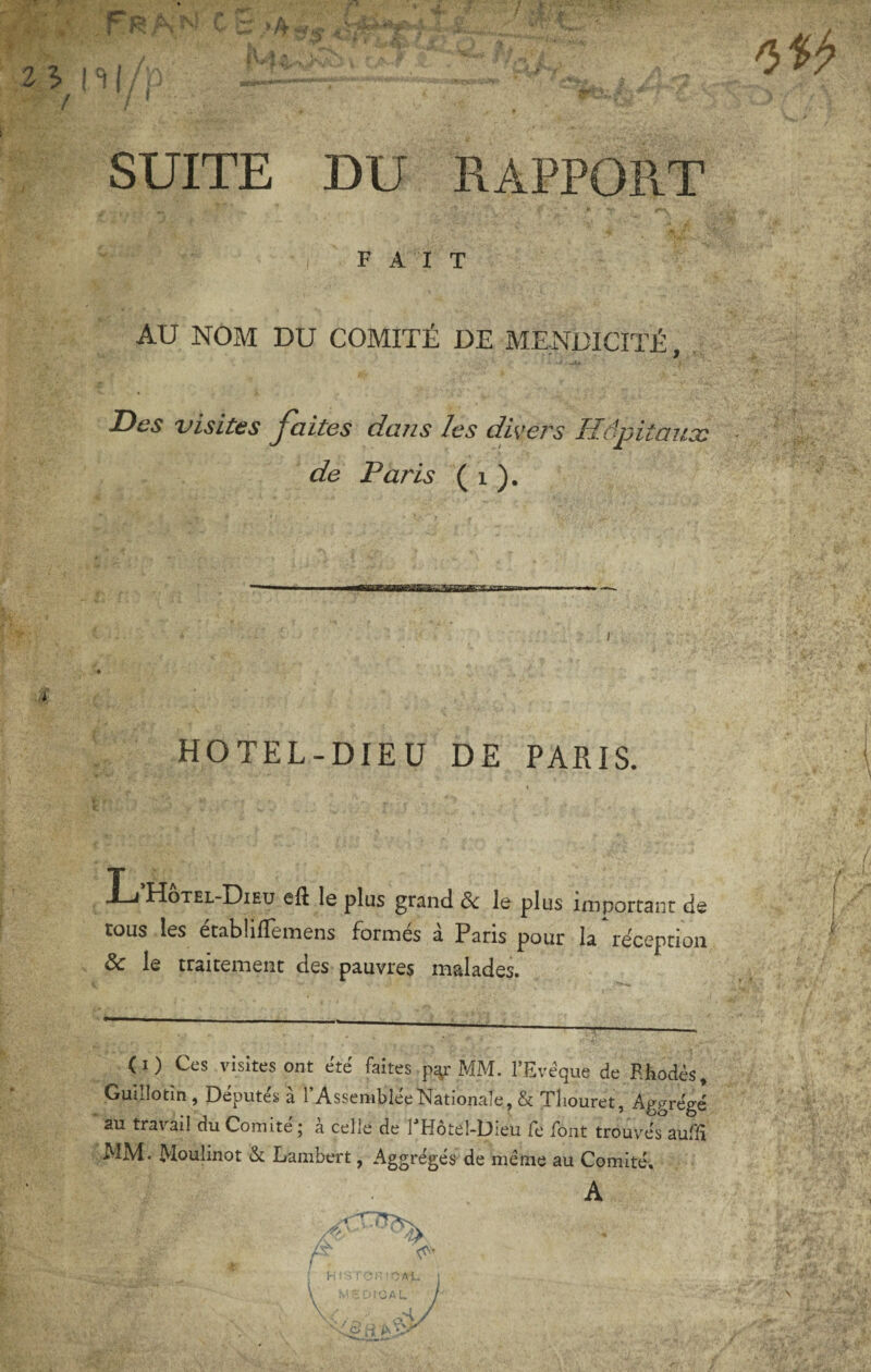 / ■ ' SUITE DU RAPPORT FAIT AU NOM DU COMITÉ DE MENDICITÉ, Des visites Jaites dans les divers Hôpitaux de Paris ( i ). BawaBsaafiBKKoaBBn i HOTEL-DIEU DE PARIS. »Li Hotel-Dieu eft le plus grand & le plus important de tous les établilTemens formés à Paris pour la réception & le traitement des pauvres malades. (I) Ces visites ont été faites p^r MM. l’Evéque de Rhodes, Guillotîn, Députés a l’Assemblée Nationale, & Tliouret, Aggrégé au travail du Comité j a celle de 1 Hotel-Dieu Te font trouvés auflî MM. Moulinet Lambert, Aggrégés de meme au Comité, A