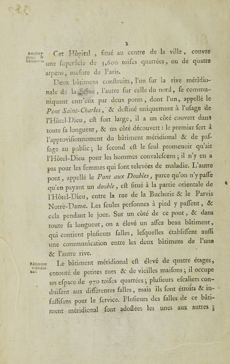 Oât î'TôîTîital , fitué au centr6 (ic la ville, couvre tncüs & '■ - , . , i,inn.=:s. fuperficie de 3,600 toifes quarrees, ou de quatre arpens, mefure de Paris. Deux bâtimeiis conftruits, l’im fur la rive méridio¬ nale de la,.genie, l’autre fur celle du nord, fe commu¬ niquent entr’eux par deux ponts, dont 1 un, appellé le Po/ir Salnt-Charles& dtainé uniquement à l’ufage de l’Hôtel-Dieu, eft fort large, il a un côté couvert dans toute fa longueur, & un côté découvert : le premier fert à l’approvilionnement du bariment méridional & de paf* fage au public 3 le fécond eft le feul promenoir qu’ait l’Hôcel-Dieu pour les hommes convalefcens 3 il n’y en a pas pour les femmes qui font relevées de maladie. L’autre pont, appellé le Pont aux Doubles, parce qu’on n’ypafle qu’en payant un double, eft fitué a la partie orientale de l’Hôtel-Dieu, entre la rue de la Bucherie & le Parvis Notre-Dame. Les feules petfonnes à pied y paffent, & cela pendant le jour. Sur un côté de ce pont, Sc dans toute fa longueur, on a éleve un aftez beau batiment, qui contient plufieuts falles, lefquelles établirent aufli une communication entre ks deux bâtimens de l’una & rautre rive. . BStiment Le batiment méridional eft élevé de quatre étages, entouré de petites rues & de vieilles maifons 3 il occupe un efpace de 970 toifes quarrees 3 plufieurs efcaliers con- duifent aux différentes falles, mais ils font étroits & in- - fuffifans pour le fervice. Plufieurs des falles de ce bati¬ ment méridional font adoftées les unes aux autres 5