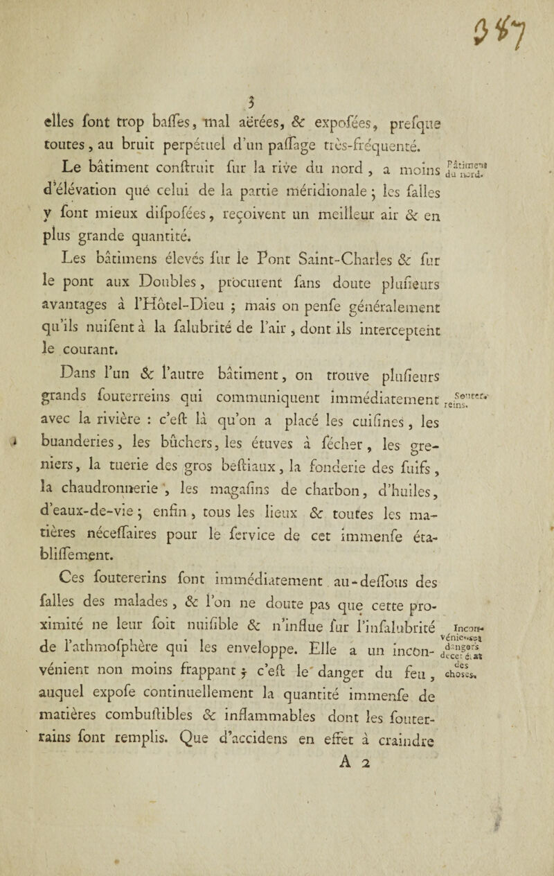 elles font trop baiTes, mal aërées, êc expofées, prefqiie toutes 5 au bruit perpétuel d’un palTage très-fréquenré. Le bâtiment confirait fur la rive du nord , a moins IfSS* d’élévation qué celui de la partie méridionale • les falles y font mieux difpofées, reçoivent un meilleur air ôc en plus grande quantité. Les bâtimens élevés fur le Pont Saint-Charles &c fur le pont aux Doubles, prbciuenc fans doute pkmeiirs avantages â l’Hotel-Dieu ; mais on penfe généralement qu’ils nuifent â la falubrité de l’air ^ dont ils interceptent le courant* Dans l’un & l’autre bâtiment, on trouve plufieurs grands fouterreins qui communiquent immédiatement avec la rivière : c’eft là qu’on a placé les cuifines, les buanderies, les bûchers, les étuves â fécher, les^ gre¬ niers , la tuerie des gros beftiaiix, la fonderie des fuifs, la chaudronnerie, les magafins de charbon, d’huiles, d’eaux-de-vie ; enfin , tous les lieux de toutes les ma¬ tières néceffaires pour le fcrvice de cet immenfe éta- blilTement. Ces foutererins font immédiatement au-deffous des falles des malades, Sc 1 on ne doute pas que cette pro¬ ximité ne leur foit nuifibie & n’indue fur l’infalubrité incar*- de l’athmofphère qui les enveloppe. Elle a un incon- HiE vénient non moins frappant ^ c’eft le' danger du feu , chosk auquel expofe continuellement la quantité immenfe de matières combuftibles & inflammables dont les fotiter- rains font remplis. Que d’accidens en effet â craindre A 2