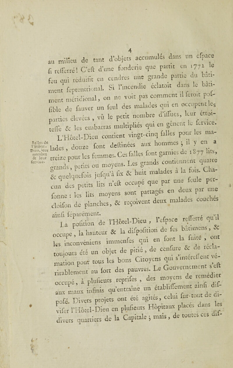 au milieu de tant d’objets accumulés dans un efpace fl relî'evré! Ceft d’une fonderie que partit en .77a e feu qui redtilut en cendres une grande^ partie du batt- nient feptentrional. St rmcendie éclatoit dans le bati¬ ment méridional, on ne voit pas comment il iero.t po - fible de fauver un fetil des malades qui en occupent ks parties élevées , vù le petit nombre d’ilîiies, «“‘j telTe & les embarras multipliés qui en gênent le fetviee. L'Hôtel-Dku contient vingt-cinq falles pour es ma lades, douze font ckainées aux hommes ^ il y en a .Sb'd' . ., f„,^„es. Ces falles font garnies de 1077 lits, treize poui les Lmmes contiennent quatre & quelquefois jufqu’à fa & huit malades a la fas. 1. - cun des petits lits n’eft occupé que par une feine pci f en deux par une fonne: les lits moyens sont partagés e.i I cloifon de planches, & reçoivent deux malades couenes 'l’rG fpoarénaenr. ^ r vi l a'pofaion de l’Hbtel-Dieu , l’efpaçe refarte qut occupe , la hauteur & la dlfpofition de les batimens, & ks inconvéniens immenfes qui en toujours été un objet de pitte , de cemiue c' ' ® mafion pour tous ks bons Citoyens qui s intércl.e.u vc- fe^ablement au fort des pauvres. Le Gouvernement s eft occupé, d plufieurs reprifes , des moyens de remediet • aux 'L.11X rmhnls qu’entraine un établifament ainfi dif- pofé. Divers projets ont été agitéscelui ur-tout e m ' vifer THmel-Dleii en plufieuts Hôpitaux places dan, les divers quartiers de la Capitale ^ mais, de toutes ces dtl- i- '