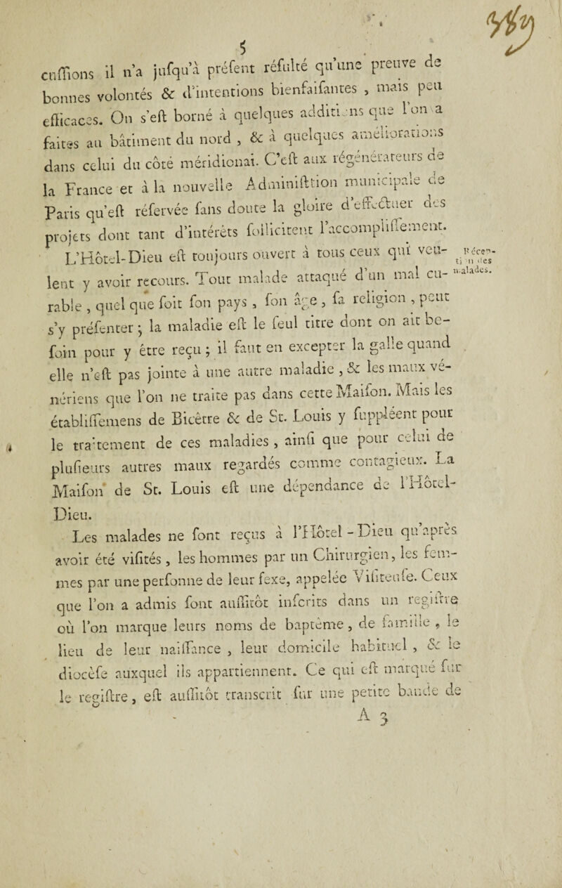 ■ C-ç-i- ti 11 ‘les s. cnffions il n’a )nfqn’-à préfent réfnké qu’une preuve de bonnes volontés & d’intentions bienfaifantes , mais peu efficaces. On s'eft borné à quelques additions que l'orna faites an bâtiment du nord , & â quelques améliorations dans celui du côté méridionai. C’eft aux régénérateurs de la France et à la nouvelle Adminifttion municipale c,e Paris qu’eft téfervée fans doute la gloire d effi-âiiei oes proiets dont tant d’intérêts foiÜcitent l’accompiiiremeut. L’Hôîol-Dleu eft roujoars oiivert à tous ceux qui veu- ^_pc ^ lent y avoir recours. Tout malade attaqué d un mrd eu- rable , quel que fok fon pays , fon âye , fa religion , peut s’y préfencer j la maladie ek le ieul titre ciont on ait be- foin pour y être reçu ; U faut en excepter la galle quand elle n’sft pas jointe à une autre maladie , & les maux vé¬ nériens que l’on ne traite pas dans cette îvîaifon. Mais les établiffemens de Bicêtre & de St. Louis y ffippléent pour le trakement de ces maladies, ainfi que pour celui de pltifieurs autres maux regardés comme contagieux.^ La Maifon de St. Louis eft une dépendance de l’Hotel- Dieu. Les malades ne font reçus à rHbtel-Dieu qu apres avoir été vifités, les hommes par un Cniiurgicn, les ivii.- mes par une perfonne de leur fexe, appelée v iliteiue. Ceux que l’on a admis font auihcot infents dans un legiitie où l’on marque leurs noms de baptême, de iamiue ç ie lieu de leur nailfance , leur domicile habituel , & le diocèfe auxquel iis appartiennent. Ce qui eft marqué fur le ref^ikre, ek auffiiot tTansciit fur une petite bande de ^ A A 3