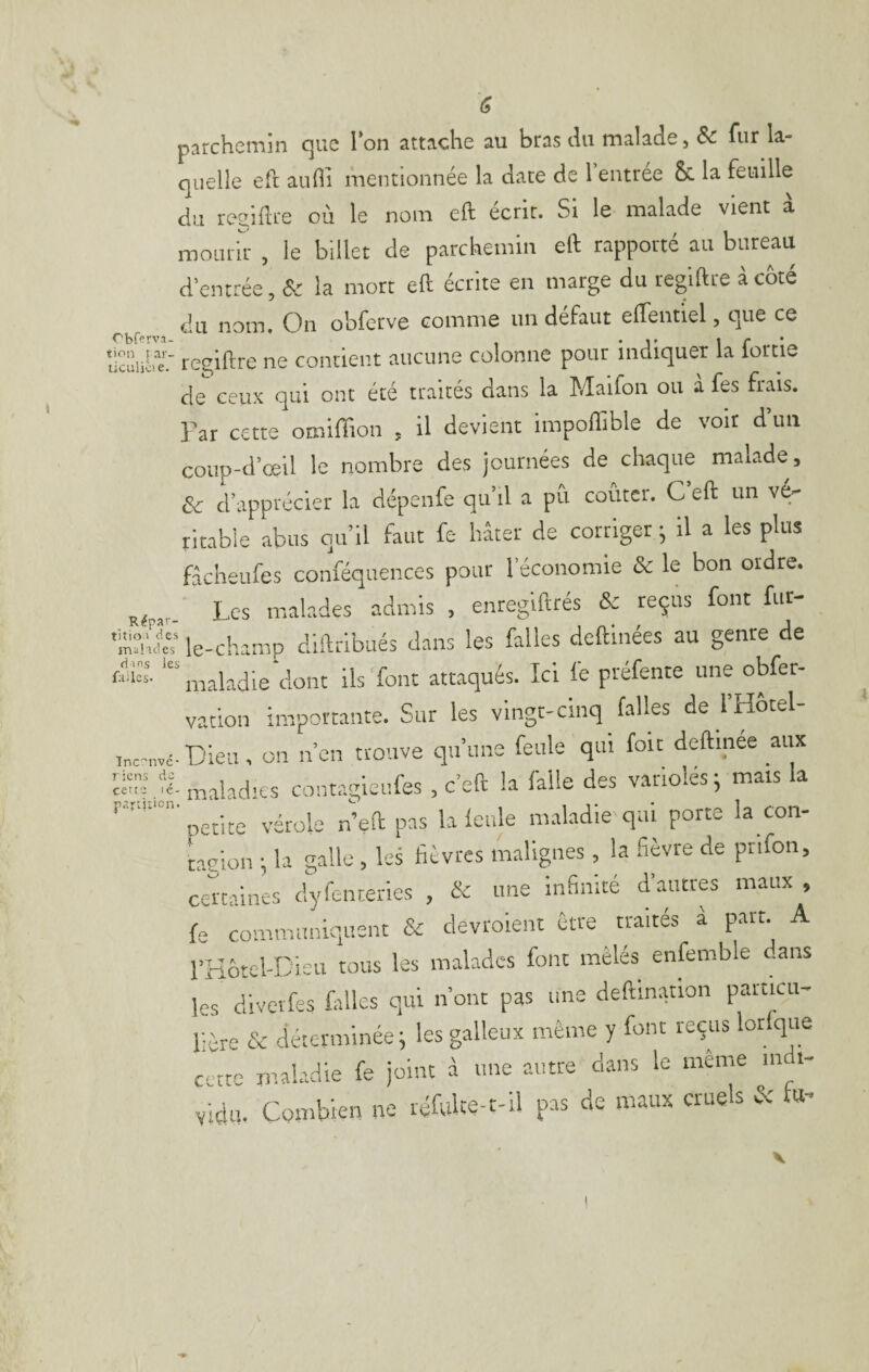 parchemin que l’on attache au bras du malade, & fur la¬ quelle eft aufii mentionnée la date de l’entrée &. la feudle du reeiftre où le nom eft écrit. Si le malade vient à mourir , le billet de parchemin eft rapporté au bureau d’entrée, & la mort eft écrite en marge du regiftre à côté du nom. On obferve comme un défaut effentiel, que ce ‘tiïïiA?: regiftre ne contient aucune colonne pour indiquer la lortie de ceux qui ont été traités dans la Maifon ou à fes frais. Far cette omiffion , il devient impoflible de voir d’uii coup-d’œil le nombre des journées de chaque malade, & d’apprécier la dépenfe qu’il a pu coûter. C eft un v^ ritable abus qu’il faut fe hâter de corriger ; il a les plus fâchêufes conféquences pour l’économie & le bon ordre. Les malades admis , enregifttés & reçus font fur- le-champ diftribués dans les falles deftinées au genre de ‘“maladie‘dont ils font attaqués. Ici fe préfente une obfer- vation importante. Sur les vingt-cinq falles de l’Hôtel- inc-nvc- Dieu, OU n’oii trouve qu’une feule qui fou deftinee aux c-lot maladies cont.rgicufes , c’eft la falle des variolés ; mats la petite vérole n’eft pas la Icnle m.iladie qui porte la con¬ tagion ; la galle , les fièvres malignes, la fièvre de ptifon, certaines dyfenteries , & une infinité d’autres maux , fe communiquent & devroient Être traités à part. A rKôtel-Dicii tous les malades font mêlés enfemble .ans les divetfes falles qui n’ont pas une deftmation particu¬ lière & déterminée i les galleux même y font reçus brique cette maladie fe joint à une autre dans le même m i- vidu. Combien ne réfuUe-t-il pas de maux cruels éc