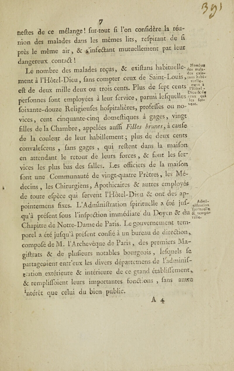 Dieu Se oe ceux qui les fer^ vent. 7 neftes de ce mélange ! fiit-tout fi l’on confidère la réu¬ nion des malades dans les mêmes lits, rcfpirant de fi près le même air, & s’infeftant mutuellement par leur dangereux contact l Le nombre des malades reçus, & exiftans habituelle- ment à rHôtel-Dieu, fans compter ceux de Saint-Louis eft de deux mille deux ou trois cents. Plus de fept cents perfonnes font employées à leur forvice, parmi lefquelles foixante-douze Religieufes hofpitalières, profeifes ou no- vices 5 cent cinquante-cinq domeftiques a gages, vingt filles de la Chambre, appelées aufii Filles brunes, à caufe de la couleur de leur habillement ; plus de deux cents convalefcens , fans gages , qui relient dans la maifoii en attendant le retour de leurs forces, & font les fer vices les plus bas des falles. Les officiers de la maifon font une Communauté de vingt-quatre Prêtres, les Mé¬ decins, les Chirurgiens, Apothicaires Vautres employés- _ de toute efpèce qui fervent l Plotel-Oieii de ont des ap- poiiitemens fixes. L’Admniiftration fpirituelle a été juf- îii qu’à ptéfent fous l’infpeaion immédiate du Doyen & du Chapitre de Notre-Dame de Paris. Le gpiivernemem tem¬ porel a été jufqu’à préfent confie a un bureau de aiiection,. compofé de M. l’Archevêque de Paris, des premiers Ma- glftrats & de plufieurs notables bourgeois , Icfqiiels fe partageeienr entr’eux les divers départemens de ladminif- tration extérieure & intérieure de ce grand établiirement,. éc rempülToient leurs importantes fondions , fans autee hitérêt que celui du bien public» A 4- Admî- niAratioa fpirituelle.