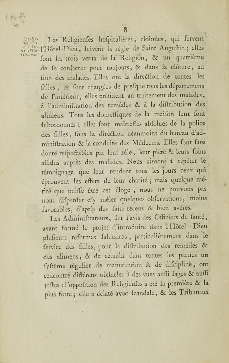 • ï , •«» Des Rî- ligicufos qui (y- •vent l'Hô- tel-Dieu. Les Rellgieufes hofpitalières, cloîrrées, qui fervent l’Hotel'Pieu, fuivent la règle de Saint Auguftln ; elles font les trois vœux de la R-eligion, & un quatrième de fe confacrer pour toujours, & dans la clôture, au foin des malades. Elles ont la direôlion de toutes les falles , &c font chargées de prefque tous les départemens de rintérieiir, elles préfident au traitement des malades, à radminircration des remèdes & à la diftributlon des alimens. Tous les domeftiques de la maifon leur font fübordonncs j elles font maîtrefTes abfolues de la police des falles, fous la diredion néanmoins du bureau d’ad- miniftration ôc la conduite des Médecins. Elles font fans doute refpedables par leur zèle, leur piété & leurs foins affidus auprès des malades. Nous aimon^ à répéter le témoj^nap'e ciue leur rendent tous les jours ceux qui. ■ D O I . . éprouvent les effets de leur charité , mais quelque mé¬ rité que puifTe être cet éloge , nous ne pouvons pas nous difpenfer d*y mêler quelques obfervations, moins favorables, d’après des faits récens & bien avérés. Les Adminiftrateurs, fur l’avis des Officiers de fauté, ayant formé le projet d’introduire dans l’EIotel - Dieu plufieurs réformes falutaires , particulièrement dans le fervice des falles, pour la dillribiition des remèdes ôc des alimens, & de rétablir dans toutes les parties un fyflême régulier .de manutention ôc de difeiplinè, ont rencontré différens obflacles à des vues auffi fages ôc aiiffi juftes : l’oppolition des Rtligieufes a été la première ôc la plus forte j elle a éclate avec fcandale, ôc les Tribunaux