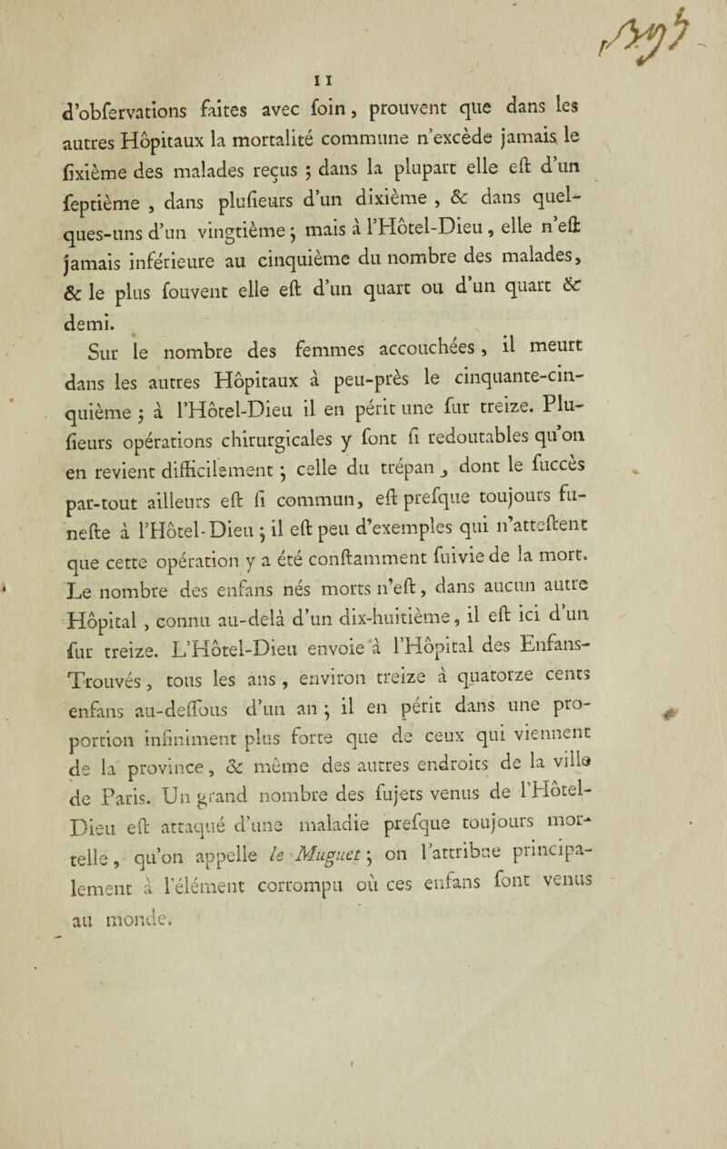 d’obfervatlons faites avec foin, prouvent que dans les autres Hôpitaux la mortalité commune n’excède jamais le fixième des malades reçus 5 dans la plupart elle eft d’un feptième , dans plulieurs d un dixième , ôc dans quel-^ ques-uns d’un vingtième y mais a l Hotel-Dieu , elle n eft jamais inférieure au cinquième du nombre des malades, ôc le plus fouvent elle eft d un quart ou d un quart ôC demi. Sur le nombre des femmes accouchées, il meurt dans les autres Hôpitaux à peu-près le cinquante-cin¬ quième ÿ à l’Hotel-Dieu il en périt une fur treize. Plu- fîeurs opérations chirurgicales y font fi redoutables qu on en revient difficilement y celle du trépan dont le fucces par-tout ailleurs eft li commun, eft prefqiie toujours fu- nefte à l’Hôtel-Dieu , il eft peu d’exemples qui n’atteftent que cette opération y a été conftamment fuivie de la mort. * Le nombre des enfans nés morts n’eft, dans aucun autre Hôpital , connu au-dela d un dix-huitieme, il eft ici d un fur treize. L’Hôtel-Dieu envoie à l’Hôpital des Enfans- Trouvés, tous les ans, environ treize à quatorze cents enfans au-deftous d’un an y il en périt dans une pro¬ portion infiniment plus forte que de ceux qui viennent de la province, & môme des autres endroits de la ville de Paris. Un grand nombre des fiijets venus de l’Hôtel- Dieu eft attaqué d’une maladie prefque toujours mor¬ telle, qu’on appelle ie 'Muguet y on 1 attribue piincipa- lement à l’élément corrompu où ces enfans font venus au monde. f