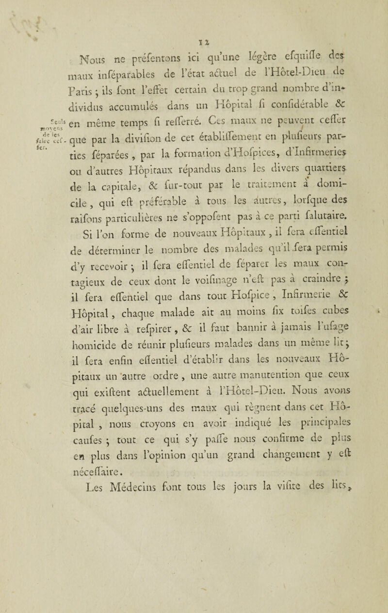 Nous ne préfentons ici qu’une légère efquiHe des maux inféparables de l’état aéluel de l’Hotel-Dieu de Paris ^ ils font l’effet certain du trop grand nombre d’iii* dividiis accumulés dans un libpital fi confidérable Sc en même temps fi refferré. Ces maux ne peuvent ceffer que par la divifion de cet établilfement en plidieurs par¬ ties réparées ^ par la formaiion cifîofpices^ d Infirmeries ou d’autres Hôpitaux répandus dans les divers quartiers de la capitale, & fur-tout par le traitement à domi¬ cile , qui eft préférable a tous les autres, lorfqiie des raifons particuliètes ne soppofent pas a ce paiti faliitaire. Si l’on forme de nouveaux Hôpitaux , il fera effentiel de déterminer le nombre des malacies qu ii .feia permis d’y recevoir ^ il fera effentiel de feparer les maux con¬ tagieux de ceux dont le voifinage n efl pas a craindre 5. il fera effentiel que dans tout Hofpice , Innrinerie & Plôpital, chaque malade ait au moins fix toifes cubes d’air libre à refpirer , & il faut bannir à jamais l’ufage homicide de réunir plufieurs malades dans un même lit j il fera enfin eflentiel d établît dans les nouveaux Hô¬ pitaux un ‘autre ordre , une autre manutention que ceux qui exiftent aétuellement à rHôtel-Dieii. Nous avons trace quelques-uns des maux qui régnent dans cet Hô¬ pital , nous croyons en avoir indiqué les principales cailles ^ tout ce qui s’y paife nous confirme de plus en plus dans l’opinion c]ii’iin grand changement y elf nécefiaire. Les Médecins font tous les jours la vifite des lits^