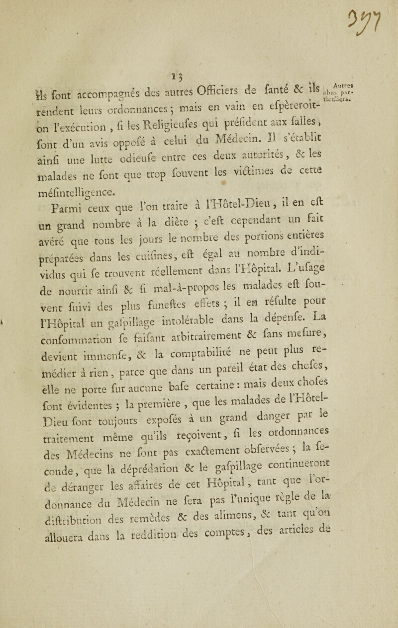 î 3 Ms font accompagnés des autres Officiers de fante & Ms rendent leurs ordonnances ; mais en vain en efpèteroit- on l’exécution , fi les Religieufes qui préfidcnt aux laiies , font d’un avis oppofé à celui du Médecin. s’établit ainii une lutte odleufe entre ces deux autorités, Si les malades ne font que trop fouvent les viainies de cette méfintelligence. Parmi ceux que l’on traite à l’I-îotel-Diea, il en eft un grand nombre à la diète ; c’eft cependant un fait avéré que tous les jours le nombre des portions enneres préparées dans les cuifines, eft ég.d au nombre d’indi¬ vidus qui fe trouvent réellement dans l’Kôpital. L ufage de nourrir ainfi 8c fi mal-i-propos les malades eft fou- vent fuivi des plus funeftes effets ; il en réfulte pour l’Hôpital un galpülage intolérable dans la dépenfe. J^a confommation fc faifant arbitrairement & fans mefure, devient immenfe, & la comptabilité ne peut plus te médier â rien, parce que dans un pareil état des chefes, elle ne porte fur aucune bafe certaine ; mais dtux^to es font évidentes ; la première , que les malades de Inot ^ Dieu font toujours expofés à un grand danger par .e traitement même qu’ils reçoivent, fi les ordonnances des Médecins ne font pas exaâement obfervées ^ la le- cnnde, que là déprédation & le gafpMlage conrinuermit de déranger les affaires de cet Hôpital , tant que I or¬ donnance du Médecin ne fera pas l’unique règle de la diftnbution des remèdes & des alimens, & tant quota allouera dans la reddition des comptes, des articles cre 1 Autre» abus ptif* tkuliers.