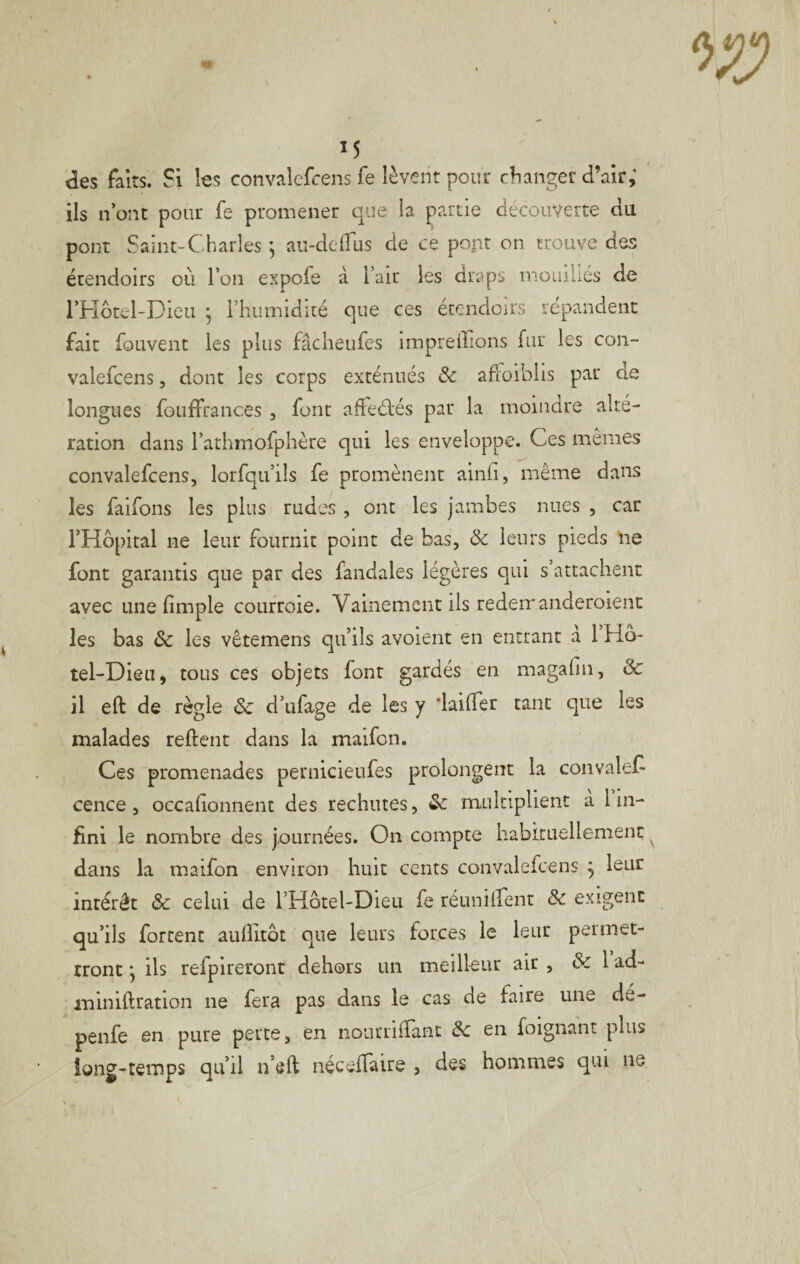 des faits. Si les convalefcens fe lèvent pour cfianger d’air; ils n’ont pour fe promener que la partie decouverte du pont Saint-Charles ^ au-delTus de ce pont on trouve des étendoirs où l’on expofe à l’air les draps momliés de l’Hotel-Dieu ^ l’humidité que ces étendoirs répandent fait fouvent les plus fâcheufes impreffions fur les con¬ valefcens 5 dont les corps exténués ôc afFoiblis par de longues foiiffrances , font affeélés par la moindre alté¬ ration dans l’arhmofphère qui les enveloppe. Ces mêmes convalefcens, lorfqu’ils fe promènent ainù, même dans les faifons les plus rudes , ont les jambes nues , car l’Hôpital ne leur fournit point de bas, ôc leurs pieds lie font garantis que par des fandales légères qui s attachent avec une limple courroie. Vainement ils rederr anderoient les bas ôc les vêtemens qu’ils avoient en entrant a 1 Hô¬ tel-Dieu, tous ces objets font gardés en magafin, ôc il eft de règle ôc d’ufage de les y ‘lailfer tant que les malades reftent dans la maifon. Ces promenades pernicieufes prolongent la convalef- cence, occafionnent des rechutes, &: multiplient a lin- fini le nombre des journées. On compte habltuellemenç dans la maifon environ huit cents convalefcens j leur intérêt ôc celui de l’Hotel-Dieu fe réunilfent Ôc exigent qu’ils fortent auflitôt que leurs forces le leur permet- iront ' ils refpireront dehors un meilleur air , ôc 1 ad- miniftration ne fera pas dans le cas de faire une dé- penfe en pure perte, en nourriffant ôc en foignant plus iong-teiTîps qu’il n’eft néceffaire , des hommes qui ne