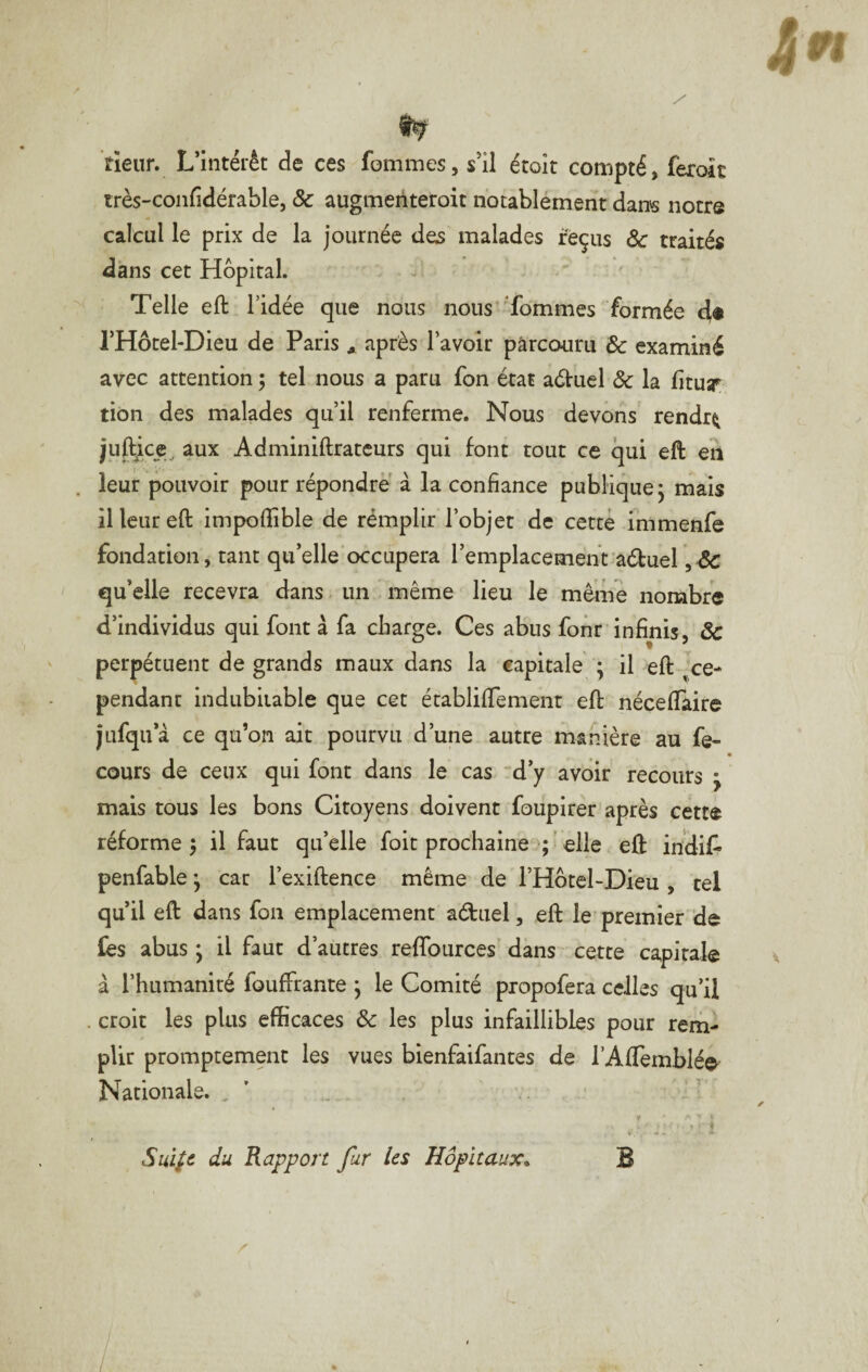 rieur. L’intérêt de ces fommes, s’il étoit compté, ferok très-confidérable, & augmeriteroit notablément dans notre calcul le prix de la journée dos malades reçus ôc traités dans cet Hôpital. / Telle eft l’idée que nous nous Tommes formée l’Hotel-Dieu de Paris * après l’avoir parcouru de examiné avec attention 5 tel nous a paru fon état adtuel ôc la lituy tiôn des malades qu’il renferme. Nous devons rendra juftice^ aux Adminiftratcurs qui font tout ce qui eft en leur pouvoir pour répondre à la confiance publique^ mais il leur eft impofiible de rémplir l’objet de cetté immenfe fondation, tant qu’elle occupera l’emplacement aétuel , & qu’elle recevra dans un même lieu le même nombre d’individus qui font à fa charge. Ces abus font infinis, ôc perpétuent de grands maux dans la capitale ; il eft ^^ce¬ pendant indubitable que cet établififement eft nécefifaire jufqu’à ce qu’on ait pourvu d’une autre manière au fe- cours de ceux qui font dans le cas d’y avoir recours • mais tous les bons Citoyens doivent foupirer après cétt® réforme 5 il faut qu’elle foit prochaine ; ' elle eft indif- penfable ; car l’exiftence même de l’Hôtel-Dieu , tel qu’il eft dans fou emplacement aéluel, eft le'premier de fes abus ; il faut d’autres relTources’ dans cette capitale à l’humanité fouffrante j le Comité propofera celles qu’il croit les plus efficaces ôc les plus infaillibles pour rem¬ plir promptement les vues bienfaifantes de l’Aftemblé^ Nationale. , ' T Sui^c du Rapport fur les Hôpitaux^ B