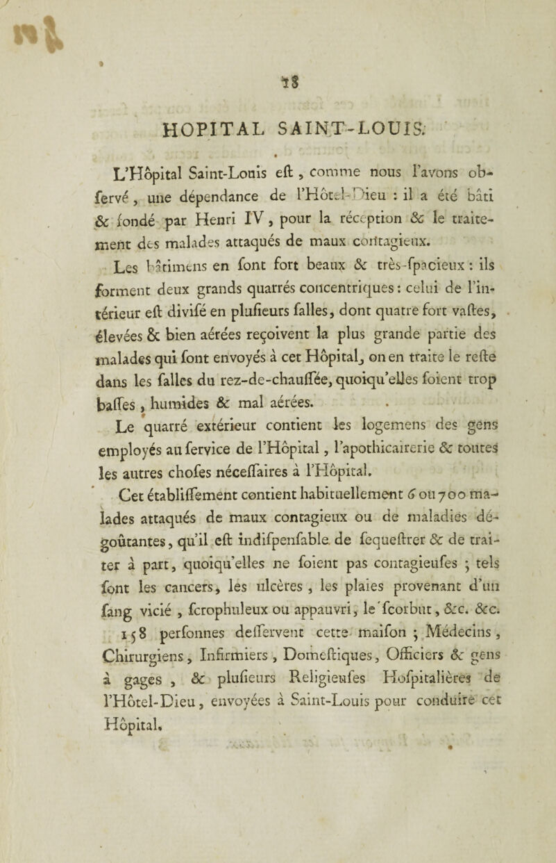 ■îS HOPITAL SAIHT-LOUIS. L’HopItal Saint-Loaîs eft , comme nous l’avons ob- fervé 5 une dépendance de rHocel-Dieu : il a été bâti & fondé' par Henri IV, pour la réception & le traite- jnent des malades attaqués de maux contagieux. Les batimens en font fort beaux ôc très-fpacieux : ils forment deux grands quarrés concentriques : celui de l’in¬ térieur eft divifé en plufîeurs faites, dont quatre fort vaftes, . élevées & bien aérées reçoivent la plus grande partie des malades qui font envoyés â cet Hôpitalj on en traite le refte dans les fallcs du rez-de-chauffée, quoiqu’elles foient trop baffes , humides & mal aérées. . Le quarré extérieur contient les logemens des gens employés auferyice de l’Hôpital, l’apothicairerie & toutes les autres chofes néceffaires à THopital. Cet établiffement contient habituellement ou 7oo ma¬ lades attaqués de maux contagieux ou de maladies dé¬ goûtantes , qu’il cft indifpenfable. de fequeftrer & de trai¬ ter â part, quoiqu’elles ne foient pas contagieufes ; tels font les cancers, les ulcères , les plaies provenant d’un fang vicié , fctophuleux ou appauvri, le'fcorbut, Szc, ôcc, 158 perfonnes deffervent cette> maifon ; Médecins, Chirurgiens, Infirmiers , Domeftiques, Officiers ôc gens â gages , & plufieiirs Religleufes Hofpitalières de l’Hotel-Dieu, envoyées à Saint-Louis pour conduire cet Hôpital.