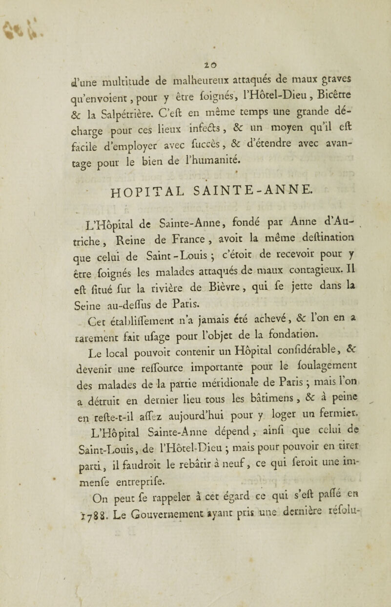 d’une multitude de malheureux attaqués de maux graves qu’envoient J pour y etre foignes, 1 Hotel-Dieu 5 Bicetre ôc la Salpétrière. C eft en même temps une grande dé¬ charge pour ces lieux infeds, Sc un moyen qu’il eft facile d’employer' avec fuccès, Sc d’étendre avec avan- tage pour le bien de 1 humanité» HOPITAL SAINTE-ANNE. L’Hôpital de Sainte-Anne, fondé par Anne d’Au-* ^ triche, Reine de France , avoir la même deftination que celui de Saint-Louis; c’étoit de recevoir pour y foignés les malades attaques de maux contagieux. Il eft fitué fur la rivière de Bievre, qui fe jette dans la Seine au-deftiis de Paris. Cet établiftemenr n’a jamais été achevé, Sc l’on en a rarement fait ufage pour l’objet de la fondation. Le local pouvoir contenir un Hôpital confiderable, Sc devenir une reffource importante pour le foulagement des malades de -la partie méridionale de Paris ; mais l on a détruit en dernier lieu tous les bâtimens, Sc à peine en refte-t-il aftez aujourd’hui pour y loger un fermier. L’Hôpital Sainte-Anne dépend, ainfi que celui de Saint-Louis, de l’Hôtel-Dieu ; mais pour pouvoir en tirer parti, il faiidroit le rebâtir à neuf, ce qui feroit une im- menfe entreprife. On peut fe rappeler à cet égard ce qui s’eft pafte en îy88. Le Gouvernement ayant pris une dernière réfolu-