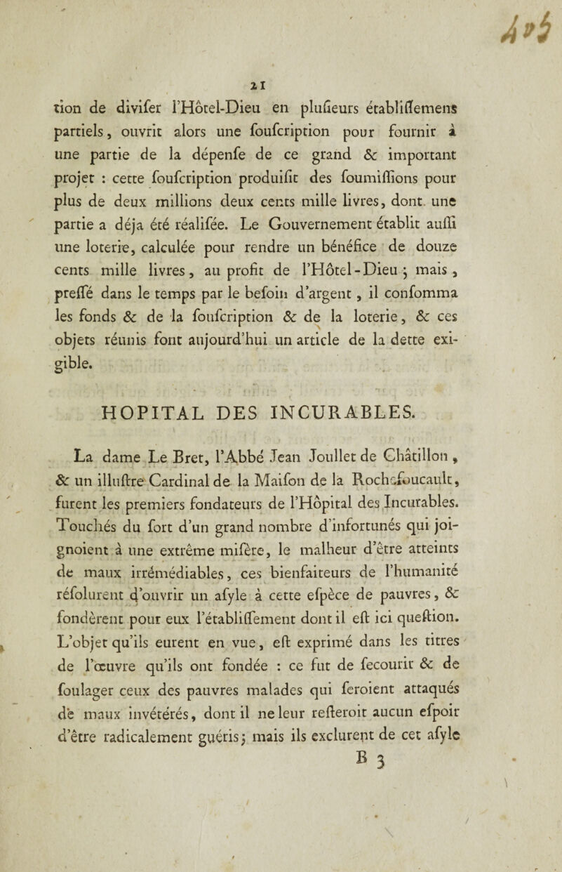 tion de divifer l’Hôtel-Dieu en plufîeurs établiflfemens partiels, ouvrit alors une foufcription pour fournir â une partie de la dépenfe de ce grand & important projet : cette foufcription produifit des foumilîions pour plus de deux millions deux cents mille livres, dont, une ^ partie a déjà été réalifée. Le Gouvernement établit aulïi une loterie, calculée pour rendre un bénéfice ’ de douze cents mille livres, au profit de l’Hôtel-Dieu, mais, preffé dans le temps par le befoin d’argent, il confomma les fonds & de la foufcription & de la loterie, & ces objets réunis font aujourd’hui un article de la dette exi- gible. • . “t HOPITAL DES INCURABLES. La dame Le Bret, l’Abbé Jean Joullet de Ghâtiilon , & un illuftre Cardinal de la Maifon de la Rochafoucault, , furent les premiers fondateurs de l’Hôpital des Incurables. Touchés du fort d’un grand nombre d’infortunés qui joi- gnoient à une extrême mifère, le malheur d’être atteints de maux irrémédiables, ces bienfaiteurs de l’humanité K réfolurent d’ouvrir un afyle à cette efpèce de pauvres, Sc fondèrent pour eux l’établifTement dont il eft ici qiieftion. L’objet qu’ils eurent en vue, efi: exprimé dans les titres ' de l’œuvre qu’ils ont fondée : ce fut de fecourir & de fûulager ceux des pauvres malades qui feroient attaqués de maux invétérés, dont il ne leur refleroit aucun efpoir d’être radicalement guéris ; mais ils exclurent de cet afylc B 3 /