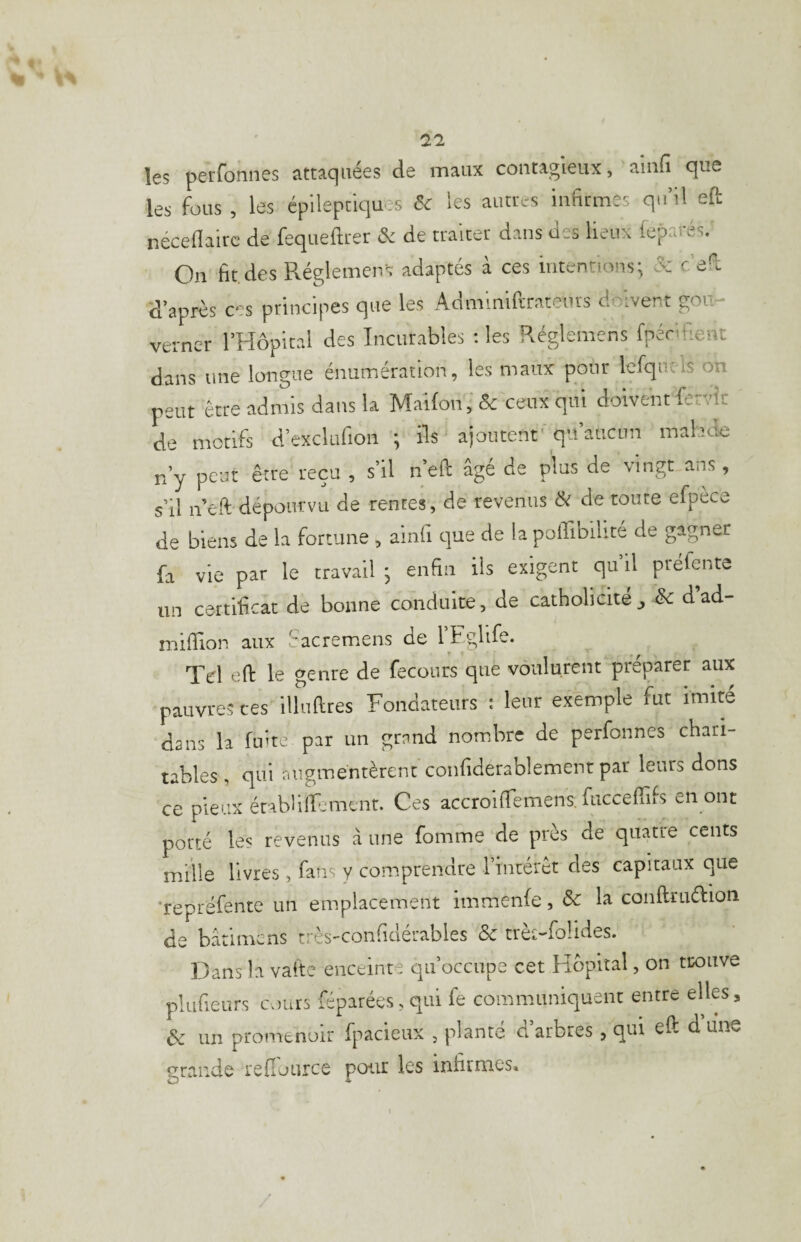 les perfonnes attaquées de maux contagieux, ainfi que les fous , les épileptiques Si les auttés infirmes qu’il eft néceflairc de fequeftrer & de traiter dans des lieux l'cparés. On fit des Pvéglemens adaptés a ces intentions; & c d;i 'd’après ces principes que les Admlniftrateiirs doivent gou- verncr l’Hopkal des Incurables : les Réglemens fpénfient dans une longue énumération, les maux pour lefquels on peut être admis dans la MaUon, & ceux qui doivent fervîr de motifs d’exclufion ; ils ajoutent'qu’aucun malade n’y peur être reçu , s’il n’eft âgé de plus de vingt ans , s’il n eft dépourvu de rentes, de revenus Si de toute efpèce de biens de la fortune , ainli que de la poflibilité de gagner fa vie par le travail • enfin ils exigent qu il préfente un certificat de bonne conduite, de catholicité d ad- mifiion aux fiacremens de l’Fglife. Tel eft le genre de fecours que voulurent préparer aux pauvre? ces illuftres Fondateurs : leur exemple fut imité dans la fuite par un grand nombre de perfonnes chan¬ tables, qui augmentèrent confiderablement par leurs dons ce pieux érabUlFemcnr. Ces accroifiemens. fucceftifs en ont porté les revenus â une fomme de près de quatre cents mille livres, fans y comprendre rinrérôr des capitaux que ‘repréfente un emplacement immenfe, Sc la conftruélion de bârimcns très-confidérables Sc trè^-folides. Dans la valtc enceinte qu’occupe cet Hôpital, on tcoiive pluficurs cours féparées,qui fe communiquent entre elles, Sc un promenoir fpacieux , planté d’arbres , qui eft dune gra.nde refiource pour les infirmes.