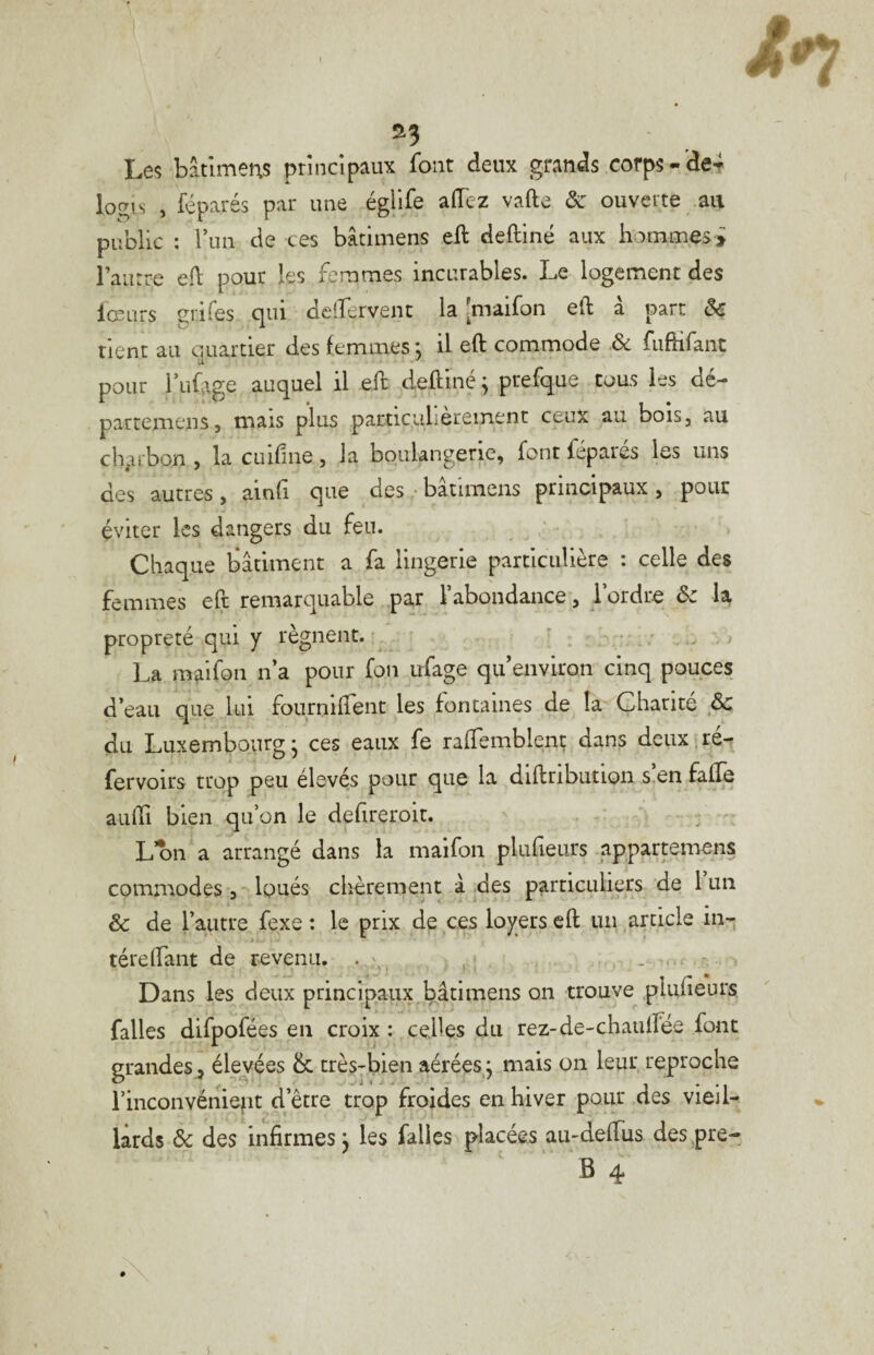 Le*; bâtlmens principaux font deux grands corps-’de*^ logis , féparés par une égllfe affez vafte ôc ouverte .au public : Vun de ces bâtimens eft deftiné aux hommesi l’aurre eft pour les femmes incurables. Le logement des lœurs giifes qui delîervent la [maifon eft à part ôc rient au quartier des femmes j il eft commode & fiiftifant pour i’uLge auquel il eft deftiné ; puefque cous les dé- partemens, mais plus particulièrement ceux au bois, au cli^ribon , la cuifine, la boulangerie, font féparés \qs uns des autres, ainfi que des • batimens principaux , pour éviter les dangers du feu. Chaque bâtiment a fa lingerie particulière : celle des femmes eft remarquable par 1 abondance, 1 ordre ôc la. propreté qui y régnent. * La maifon n’a pour fou ufage qu environ cinq pouces d’eau que lui fournlirent les fontaines de la Charité & du Luxembourg - ces eaux fe rafTemblenç dans deux,ré- fervoirs trop peu élevés pour que la diftnbutiQn s.en fafte aiilli bien qu’on le defireroit. L on a arrangé dans la maifon plufieurs appartemens commodes 3Ipués chèrement â des particuliers de 1 un & de rautre fexe : le prix de ces loyers eft un article in- téreftant de revenu. - Dans les deux principaux bâtimens on trouve plufieurs falles difpofées en croix : celles du rez-de-chaulfée font grandes, élevées & très-bien aérées ; mais on leur reproche l’inconvéniefit d’être trop froides en hiver pour des vieil¬ lards ôc des infirmes j les falies placées au-deffus des pre-