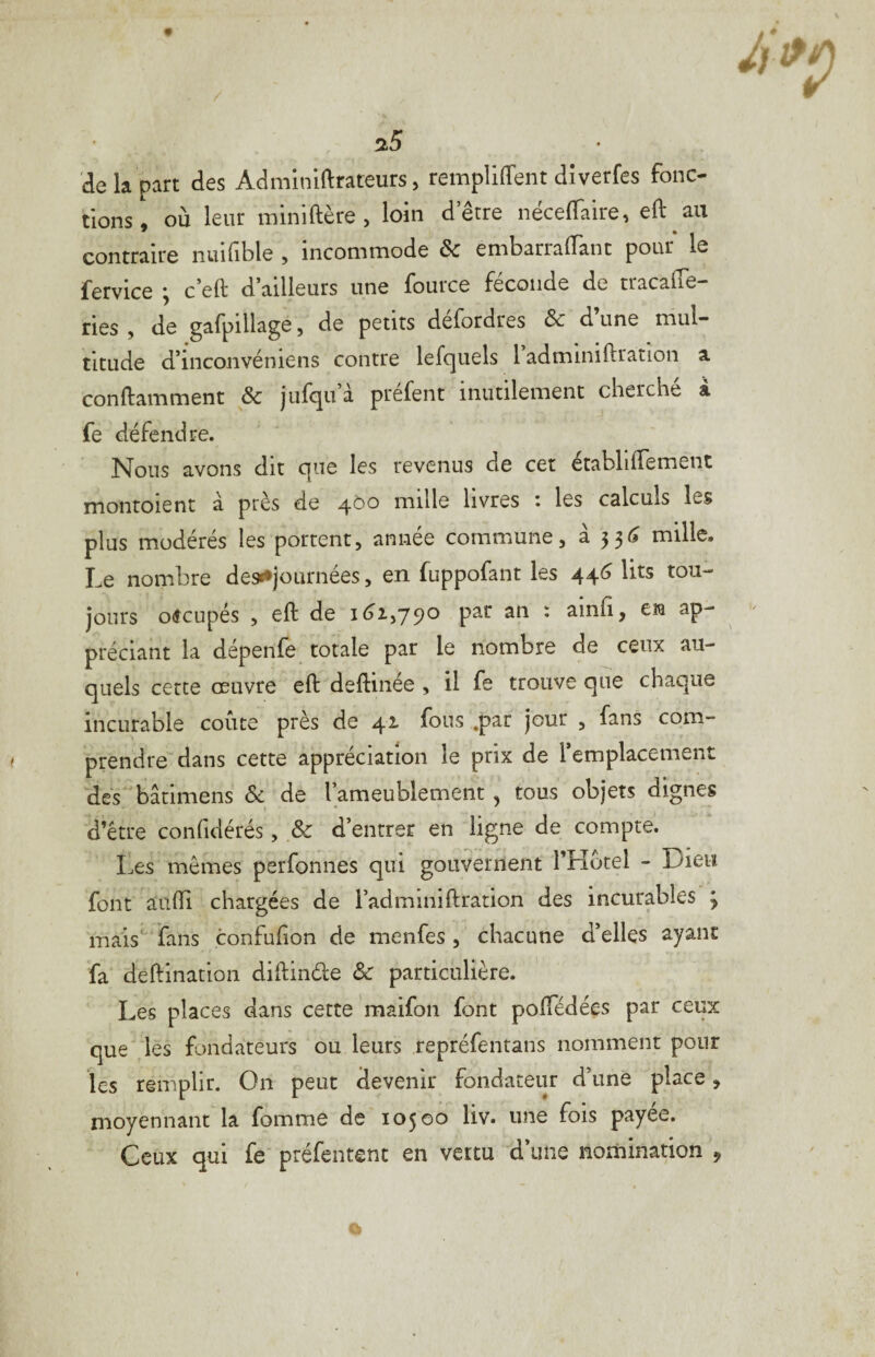 de la part des Adminlftrateurs, remplirent dîverfes fonc¬ tions', où leur miniftère, loin d’être nécelTaire, eft au contraire nuifible , incommode & embarralTant pour le fervice ^ c’eft d ailleurs une fouice fécondé de tracalîe ries , de gafpillage, de petits defordres & d une mul¬ titude d’inconvéniens contre lesquels l adminiftration a conftamment & jufqu à prefent inutilement cherche à fe défendre. Nous avons dit que les revenus de cet établilTement montoient à près de mille livres i les calculs les plus modérés les portent, année commune, à 33^ mille. Le nombre des^journées, en fuppofant les 44^ lits tou¬ jours occupés , eft de 16^2,790 par an : ainfi, en ap¬ préciant la dépenfe totale par le nombre de ceux au- quels cette œuvre eft deftinée , il fe trouve que chaque incurable coûte près de 42 fous .par jour , fans com¬ prendre dans cette appréciation le prix de l’emplacement dés bâtimens Sc de l’ameublement, tous objets dignes d’être confidérés, & d’entrer en ligne de compte. Les mêmes perfonnes qui gouvernent 1 Hôtel - Dieu font aiifti chargées de l’adminiftcation des incurables 3 mais'^'fans confufon de menfes , chacune d’elles ayant fa deftination diftinde Ôc particulière. Les places dans cette maifon font poftedées par ceux que' les fondateurs ou leurs repréfentans nomment pour les remplir. On peut devenir fondateur d’une place, moyennant la fomme de 10500 liv. une fois payee. Ceux qui fe préfentent en vertu d’une nomination ,