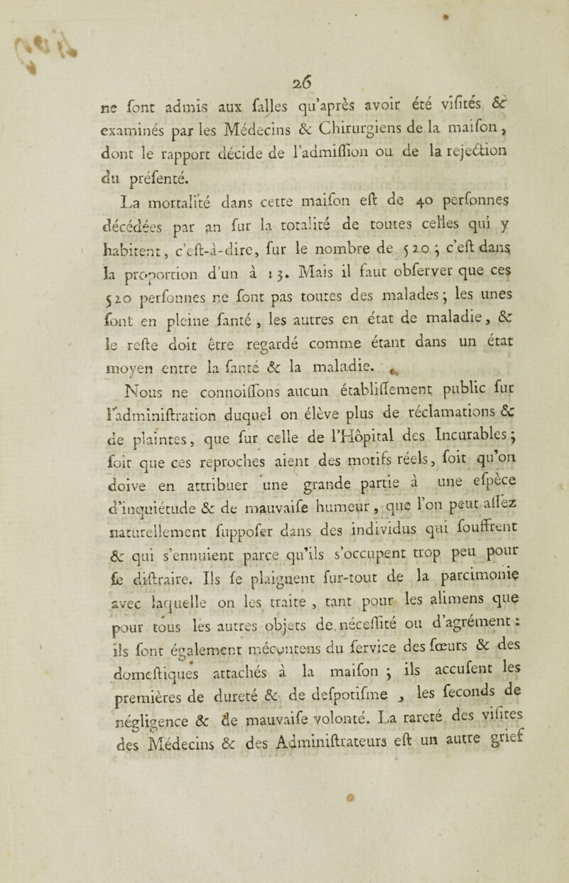 ne font admis aux falles qii’après avoir été vifités 6c examinés par les Médecins Sc Chirurgiens de la maifon , dont le rapport décide de l’admiflion ou de la rejeétion du préfenté. La mortalité dans cette maiion eft de 40 perfonnes décédées par an fur la totalité de toutes celles qui y habitent, c’eft-a-dirc, fur le nombre de 5^*^^ c eft dan^ la prc»nortion d’un à 53. Mais il faut obferver que ces 510 perfonnes ne font pas toutes des malades*, les unes font en pleine fanté , les autres en état de maladie, de îe refte doit être regardé comme étant dans un état moyen entre la fanté ôc la maladie. ^ Lions ne connoidons aucun établiHement public fur radminiftration duquel on élève plus de réclamations 6c de plaintes, que fur celle de Ibiopital des Incurables, foir que ces reproches aient des motifs réels, foit qii on doive en attribuer une grande partie a une efpece d’inquiétude de de rnauvaife humeur, que 1 011 peut allez naturellement fuppofer dans des individus qui fouffrent 6c qui s’ennuient parce qu’ils s’occupent trop peu pour le diftraire. Ils le plaignent fur-tout de la parcimonie avec laquelle on les traire , tant pour les alimens que pour tous lès autres objets de.nécedité ou d agrément : ils font écralemcnt mecoiitens du fervice des fœurs 6c des ^ 1 domclliques attachés a la maifon j ils acculent les premières de dureté de de defpotifme ^ les féconds de négligence Ôc de rnauvaife volonté. La rareté des vifites des Médecins de des Adminiftrateurs eft un autre grief