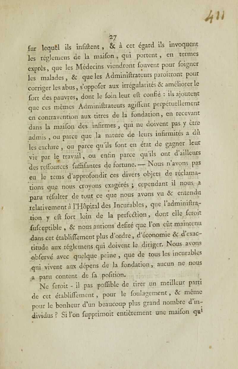 ^^7 fur lequêl ils infiftent, & à cet égard ils invoquent les rcgleniens ue la maifon j qui portent, en ternies exprès, que les Médecins viendront fquvent pour foigner les malades, & que les Adminiftrateurs paroîtron: pour corriger les abus, s oppofer aux irrégularités & amélioret le fort des pauvres, dont le foin leur eft confié : ils ajoutent que ces mêmes Adminiftrateurs agiffeiit perpétuellement en contravention aux titres de la fondation, en recevant dans la maifon des infirmes , qui ne doivent pas y être admis , ou parce que la nature de leurs infirmités a dfi les exclure , ou parce qu’ils font en état de gagner leur v?e par le travai. ou enfin parce qu’ils ont d’ailleurs des relTources futfifantes de fortune. — Nous n’avons pas eu le tems d’approfondir ces divers objets de réclama- 'tions que nous croyons exagérés ; cependant il nous a paru réfulter de tout ce que nous avons vu & entendu relativement A l’Hôpital des Incurables, que l’adminiftra- tion y eft fort loin de la perfeaion, dont elle feroit fufceptible , & nous aurions' déliré que l’on eût maintenu dans cet établiffement plus d’ordre, d’économie & d’exac¬ titude aux réglemens qui doivent le diriger. Nous , avons obfervé avec quelque peine , que de tous les incurables qui vivent aux dépens de la fondation, aucun ne nous a paru content de fa polition. Ne feroit - il pas poflible de tirer un mcilleut parti de cet établilTement, pour le foulagement, & même pour le bonheur d’un beaucoup plus grand nombre d’in¬ dividus ? Si l’on fupprimoit entièrement une maifon qa‘