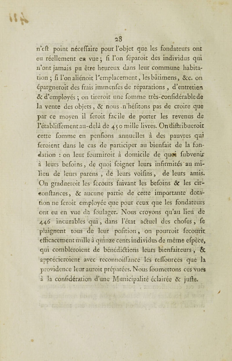 n’eft point nécêfîaire pour l’objet que les fondateurs ont eu réellement ea vue * Ci l’on féparoit des individus qui lî’ont jamais pu être heureux dans leur commune habita¬ tion ' fi l’onaliénoit remplacement, lesbâtimens, Scc, on épargneroit des frais immenfes de réparations, d’entretien & d’employés ; on tireroit une fomme très-Confidérablede la vente des objets, & nous .n’héhtons pas de croire que par ce moyen il feroit facile de porter les revenus de rétablilfementau-delà de 450 mille livres. Ondiftribueroit cette fomme en penfions annuelles à des pauvres qui feroient dans le cas de participer au bienfait de la fon¬ dation : on leur fourniroir à domicile de quw fubvenir à leurs befoins, de quoi foigner leurs infirmités'au mi¬ lieu de leurs parens , dé leurs voifins, de leurs amis. On gradueroit les fecours fuivant les befoins & les cir- conflances, & aucune partie de cette importante dota¬ tion ne feroit employée que pour ceux que les fondateurs ont eu en vue de fouiager. Nous croyons qu’au lieu de 44^ incurables qui, dans l’état aéluel des chofes , fe plaignent tous de leur pofition, on pourroit fecourir, efficacement mille à quinze cents individus de même efpèce, qui combleroient de bénédiélions leurs bienfaiteurs , êc apprécieroient avec reconnoiffiance Ie*s refifources que la providence leur auroit préparées. Nous foumetrons ces vues â k confidération d’une Municipalité éclairée ôc jufte.
