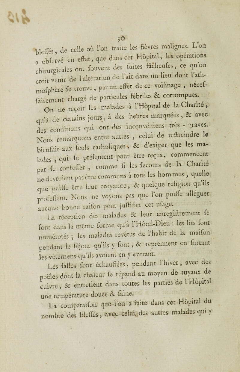 ;0 bletrés, de celle où l’on traite les fièvres malignes. L’on T obLtvé en etfet, que dans cet Hôpital, les operations drlrurgkales ont fouvent des fuites fâcheufes ce qkon croit venir de l’altération de l’air dans un lieu dont 1 ath- niofphère fe trouve, par un effet de ce voif.nage , nécef- faireinent chargé de particules fébriles & corrompues. On ne reçou les malades à l’Hôpital de la Charité , qu’à de certains jours, à des heures marquées , & avec des conditions qui ont des inconvéniens très - graves. Nous remarquons entre autres , celui de teftremdre le bienfait aux feuls catholiques s &: d’exiger que les ma¬ lades qui fe préfentent pour être reçus, commencent par fe contefTer , comme li les fccours de la Charité d'vroknt pas être communs à tous les hommes , quelle que puilfe être leur croyance, & quelque religion qu’ils ptofeifent. Nous ne voyons pas que l’on puiffe alléguer ai cune bonne raifon pour juftitier cet iifage. La réception des malades leur enreglftrement fe font dans la même forme qu’à l’Hôtel-Dieu : les lits font numérotés ; les malades revêtus de l’habic de la maifon pendant le féjour qu’ils y font. & reprennent en fartant les vêteîïiens c^u’ils avoient en y entrant. Les falles font échauffées, pendant 1 hiver, avec des ' poêles dont la chaleur fe répand au moyen de tuyaux de cuivre, & entretient dans toutes les parties de l’Hôpital une température douce &r faine. La comparaifon que l’on a faite dans cet Hôpital du nombre des bielles, avec celui^des autres malades qui y \ \