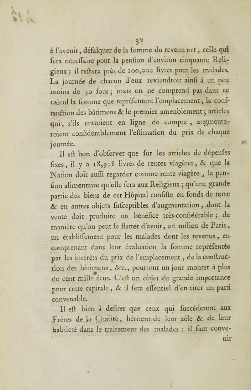 3^ à l’avenir, défalquer de la fomme du revenu net, celle qui fera néceiïaire pour la penfion d’environ cinquante Reli¬ gieux 5 il reliera près de 100,000 livres pour les malades. La journée de chacun d’eux reviendroit ainfi à un peu moins de 30 fous 3 mais 011 ne comprend pas dans ce calcul la fomme que repréfentent l’emplacement, la conf- tïuélion des bâtimens &le premier ameublement 3 articles qui’, s’ils entroient en ligne de compte , augmente- roient confidérablement l’ellimation du prix de chaque Journée. Il ell bon d’obferver que fur les articles de dépenfes fixes, il Y a 18,918 livres de rentes viagères, & que la Nation doit aufli regarder comme rente viagère j la pen¬ fion alimentaire qu’elle fera aux Religieux 3 qu’une grande partie des biens de cet Hôpital confille en fonds de terre Sc en autres objets fufceptibles d’augmentation, dont la vente doit produire un bénéfice très-confidérable ; de manière qu’on peut fe flatter d’avoir, au milieu de Paris, un établilTement pour les malades dont les revenus, en comprenant dans leur évaluation la fomme repréfentée par les intérêts du prix de l’emplacement, de la conftruc- tioii des bâtimens, &c., pourront un jour monter à plus de cent mille écus. C’eft un objet de grande importance pour cette capitale, & il fera eflentiel d’en tirer un parti convenable. 11 eft bien à defirer que ceux qui fuccéderont aux Frères de la Charité, héritent de leur zèle Sc de leur habileté dans le traitement des malades : il faut conve-