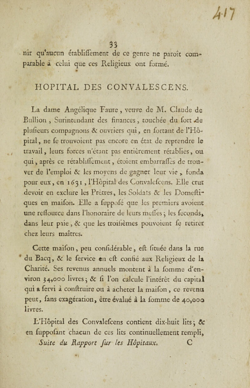 com-^ nir qu’aucun érablifTemenc de ce genre ne paroîc parable à celui que ces P^eligieux ont formé. HOPITAL DES CONVALESCENS. ( • La dame Angélique Faure, veuve de M. Claude de Eiillion , Surintendant des finances, touchée du fort .de pliifieurs compagnons Sc ouvriers qui, en forçant de l’Hô¬ pital, ne fe trouvoient pas encore en état de reprendre le travail, leurs forces n'étant pas entièrement rétablies, ou qui 5 après ce rétabhirement, étoient embarraffes de trou¬ ver de l’emploi ôc les moyens de gagner leur vie , fonda pour eux, en 1(531, l’Hcpital des Convalefcens. Elle crut devoir en exclure les Prêtres, les Soldats & les DomeflF ques en maifon. Elle a fuppofé que les premiers avoienc une relTource dans l’honoraire de leurs mefTes y les féconds^ dans leur paie, ôc que les troifièmes pouvoienc fe retirer chez leurs maîtres. Cette maifon, peu confîdérable, eft fituée dans la tue du Bacq, Ôc le fervice en eft confié aux Religieux de la Charité. Ses revenus annuels montent â la fomme d'en¬ viron 54,000 livres^ & fi l’on calcule l’intérêt du capital qui a fervi à conftruire ou à acheter la maifon, ce revenu peut, fans exagération, être évalué â la fomme de 40,000 livres. L’EIôpital des Convalefcens contient dix-huit litsj ôc en fuppofant chacun de ces lits continuellement rempli. Suite du Rapport fur les Hôpitaux, C