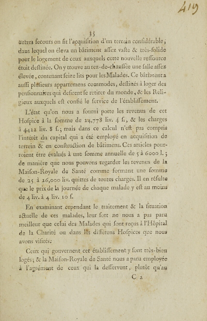 ^ j $ àü'tres fecoiirs on fie racquiftion cran teiTcin coniîdératîe j dans lequel on éleva un bâclnienc aflez vade & très-folide pour le logemenc de ceux auxquels cette nouvelle relTource émit deftinée. On y trouve au rez-de-chaufiée une faile alTez élevée, contenant feize lits pour les Malades. Ce bâtimenta aufîi pliTlieurs âppartemens commodes, dedinés à loger des penlionnakes qui défirent fe retirer du monde, & les Reli-* gleux auxquels ed confié le fervice de letablifrement. L’état qu’on nous a fourni porte les revenus de cet Hofpice à la fomme de 2*4,778 liv. 4L, Sc les charges a 4412 liv. 8 f. ^ mais dans ce calcul ned pas compris l’intérêt du capital qui a été employé en acquifition ds terrein ôc en condruéiion de batimens* Ces articles pour- roient être évalués à une fomme annuelle de 5 à 6'ooo 1. ; de manière que nous pouvons regarder les revenus de la Maifon-Royale de Santé comme formant une fomme de .25 à i6,ooo liv. quittes de toutes charges. Il en réfulte qtèe le prix de La journée de chaque malade y ed au moms de 4 liv. à 4 liv. 10 f. Ln examinant cependant le traitement Sc la fituanon aRiielle de ces malades, leur fort ne nous a pas para meilleur que celui des Malades qui font reçus à l’Hôpital de la Charité ou dans les dilfétens Hofpices que nous avons vifués; Ceux qui gouvernent cet établi ffement y font très-bien logés *, la Maifon-Royale de Santé nous a paru employée à l’agrém&nt de ceux qui la defTervent, plutôt qu’au