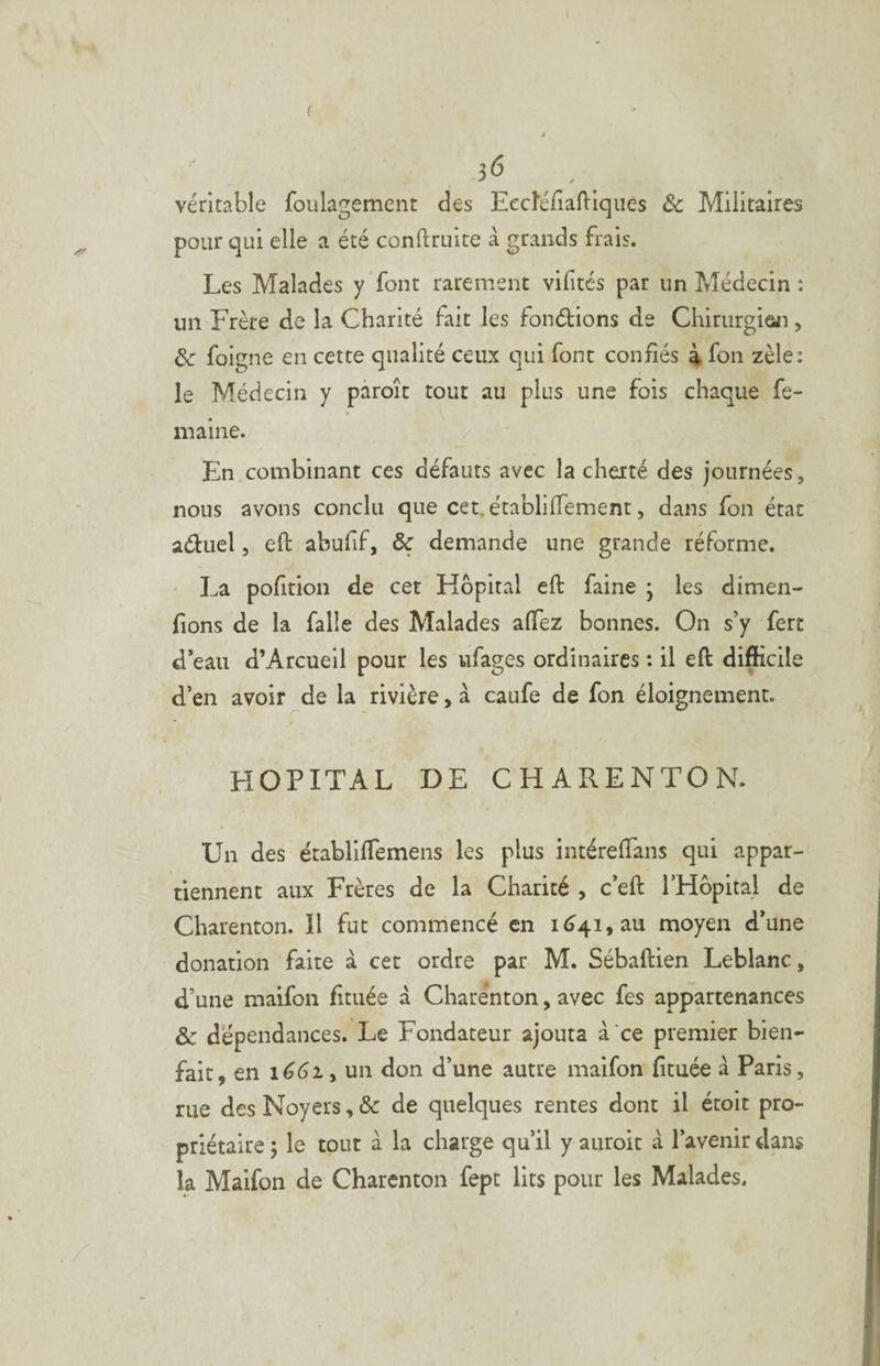 3(5 , véritable foulagement des Eecîéfialllqiies ôc Militaires pour qui elle a été conftruite à grands frais. Les Malades y font rarement vilités par un Médecin : un Frère de la Charité fait les fondions de Chirurgian, de foigne en cette qualité ceux qui font confiés 4 fon zèle: le Médecin y pâroît tout au plus une fois chaque fe- » ni aine. / En combinant ces défauts avec la cherté des journées, nous avons conclu que cet. établilTement, dans fon état aduel, eft abufif, & demande une grande réforme. La pofition de cet Hôpital eft faine • les dimen- fions de la falle des Malades affez bonnes. On s’y fert d’eau d’Arcueil pour les ufages ordinaires : il eft difficile d’en avoir de la rivière, à caufe de fon éloignement. HOPITAL DE CHARENTON. Un des ëtabliffemens les plus intérelTans qui appar¬ tiennent aux Frères de la Charité , c’eft l’Hôpital de Charenton. Il fut commencé en 1^41, au moyen d’une donation faite à cet ordre par M. Sébaftien Leblanc, d’une maifon fituée à Charenton, avec fes appartenances & dépendances. Le Fondateur ajouta à ce premier bien¬ fait, en ié6i, un don d’une autre maifon fituée à Paris, rue des Noyers, ôc de quelques rentes dont il étoit pro¬ priétaire ; le tout à la charge qu’il y auroit a l’avenir dans la Maifon de Charenton fept lits pour les Malades.