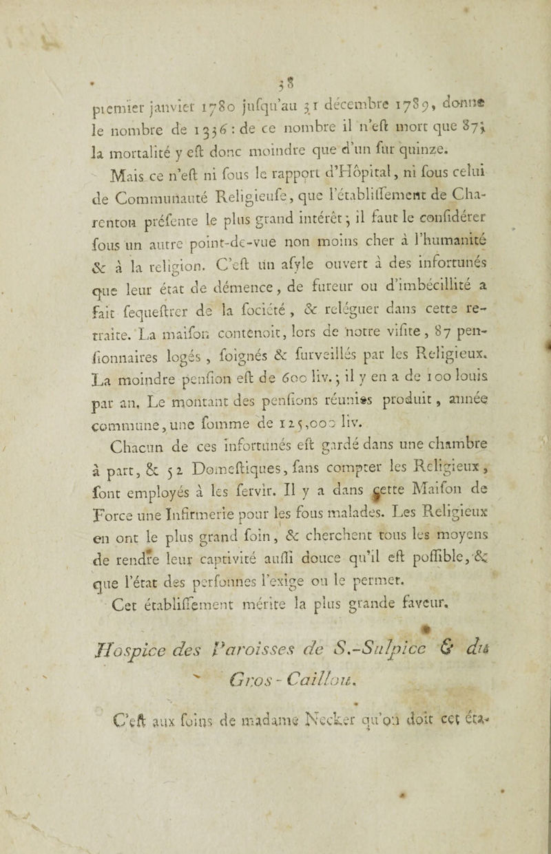 piemier janviei' 1780 jurqu’au 31 décembre 1789, dann® le nombre de i33<^:de ce nombre il n’eft mort que 87^ la mortalité y efl donc moindre que d’un fur quinze. Mais ce n’eft ni fous le rapppri d’Hôpltal, ni fous celui de Communauté Religieufe, que l’établitremcnt de Cha- rentoR préfente le plus grand intérêt*, il faut le confidérer fous un autre point-de-vue non moins cher à l'humanité ôc a la religion. C’eft un afyle ouvert à des infortunés que leur état de démence, de fureur ou d’imbécillité a fait feqiieftrer de la fociété , & reléguer dans cette re¬ traite. La maifon contenoit, lors de notre vifite, 87 peu- lionnaires loges , foignes & furveilles par les R^cligicux. La moindre penfion eh: de 60c liv.*, il y en a de 100 louis par an. Le montant des penfions réunies produit, année commune,une fomme de 115,000 liv. Chacun de ces infortunés elt gardé dans une chambre à part, 5c 51 Domeftiques, fans compter les Religieux, font employés a les fervir. Il y a dans jette ]\îaifon de Force une Infirmerie pour les fous malades. Les Religieux en ont le plus grand foin, & cherchent cous les moyens de rendre leur captivité auhi douce qu’il eft poffiblcj &c que l’état des perfonnes l’exige ou le permet. Cet établihement mérite la plus grande faveur. • Hospice des l^aroisses de S,~Su!picc & du