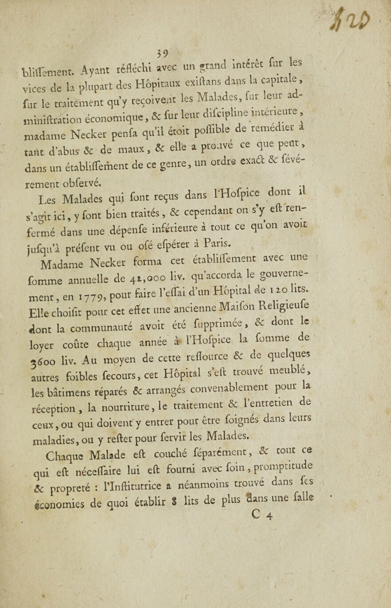 blUTement. Ayant réfléchi avec un »rand intérêt fut es vices de la plupart des Hhpiraux exiftans dans la capita e. fur le traitement quy reçoivent les Malades, fur leur a - miniftra^ion économique, & fur leur difcipline mténeure, madame Necker penfa qu’il étoit poffible de remedrer a tant d’abus & de maux, & elle a prouvé ce que peut, dans un établiffement de ce genre, un ordre exad & feve- rement obfervé. .. Les Malades qu; font reçus dans l'Hofpice dont i s’amt ici, y font bien traités, & cependant on s’y eft ren¬ fermé dans une dépenfe inférkure à tour ce qu’on avo.t jufqu’à préfenr vu ou ofé efpétcr à Paris. Madame Necker forma cet établilfement avec une fomme annuelle de 41,000 liv. qu’accorda le gouverne¬ ment en 1779, pour faire l’elTal d’un Hôpital de 120 lits. El'e ciioifit pour cet effet une ancienne Malfon Religieufe I. c.„L—é »oi. écé r„pp.,™e, & Jo„. k loyer coûte chaque année à- l’Hofpice la fomme de 9600 liv. Au moyen de cette reflource & de quelques autres foibles fecours,cet Hôpital s’eft trouvé meublé, les bâtimens réparés & arrangés convenablement pur la réception, la nourriture, le traitement & l’entretien de ceux,ou qui doivent'y entrer pour être foignés dans leurs maladies,ou y refter pour fervir les Malades. Chaque Malade efl couché féparément, & tout ce qui eff nécelTaite lui eff fourni avec fom, promptitude & propreté : l’Inflitutrice a néanmoins trouvé dans fes économies de quoi établir S lits de plus Sans une falk