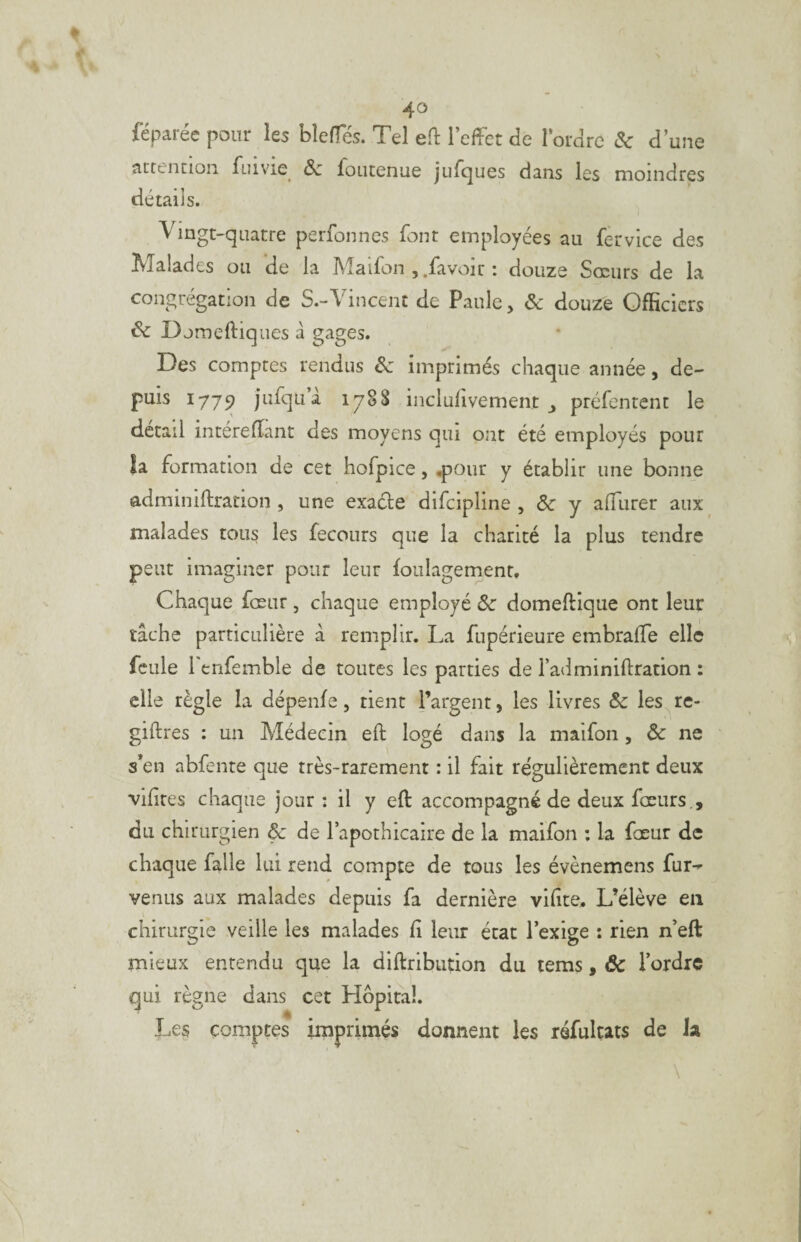 4° lëparée pour les blelTés. Tel eÜ: l’effet de l’ordre & d’une atccncion fuivie^ & foucenue juTciues dans les moindres détails. Vingt-quatre perfonnes font employées au fèrvice des Malades ou de la Maifon ,.favoiu : douze Sœurs de la congrégation de S.-Vincent de Paule, ôc douze Officiers & Djmeftiques â gages. Des comptes rendus ôz imprimés chaque année, de¬ puis 1779 jufquà iy8S inclufivement ^ préfenrent le detail intérelîant des moyens qui ont été employés pour îa formation de cet hofpice, .pour y établir une bonne adminiftration , une exacte difeipline , & y afTurer aux malades tou? les fecours que la charité la plus tendre peut imaginer pour leur foiilagement. Chaque fœur, chaque employé ôc domeftique ont leur tâche particulière â remplir. La fupérieure embralTe elle feule 1 enfemble de toutes les parties de l’adminiftration : elle règle la dépenfe, tient l’argent, les livres ôc les re- giftres : un Médecin eft logé dans la maifon , & ne s’en abfente que très-rarement ; il fait régulièrement deux vifires chaque jour: il y eft accompagné de deux fœiirs., du chirurgien & de l’apothicaire de la maifon ; la fœur de chaque falle lui rend compte de tous les évènemens fur-^ venus aux malades depuis fa dernière vifite. L’élève en chirurgie veille les malades fi leur état l’exige : rien n’eft mieux entendu que la diftribiition du lems, ôc l’ordre qui règne dans cet Hôpital. Les comptes imprimés donnent les réfulçats de la