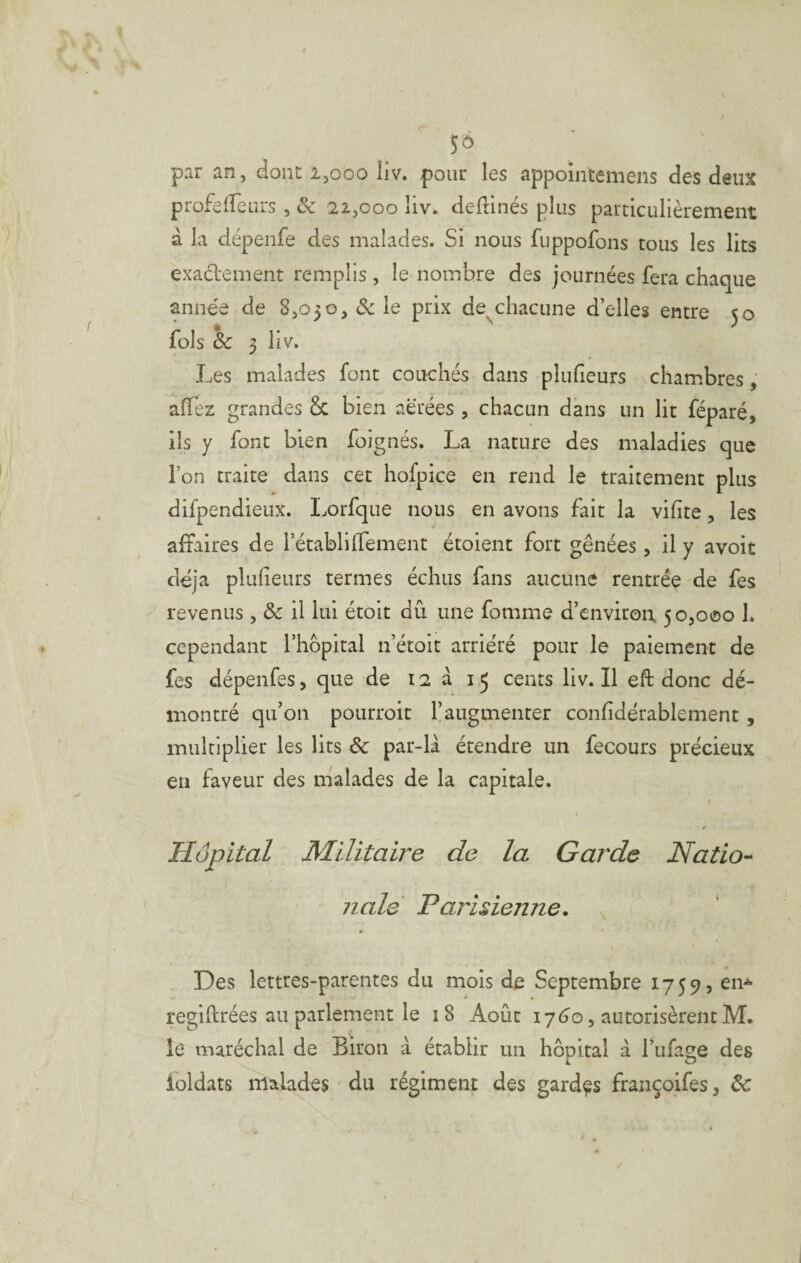 par an, dont ijooo liv. pour les appomtemens des deux profeifeurs , & 22,000 liv. dedinés plus particulièrement à la dépenfe des malades. Si nous fuppofons tous les lits exacl'ement remplis , le nombre des journées fera chaque année de 8,050, ôc le prix de^chacune d’elles entre 50 fols ôc 3 liv. Les malades font couchés dans plufieurs chambres, affez grandes & bien aérées , chacun dans un lit féparé, ils y font bien foignés. La nature des maladies que l’on traite dans cet hofpice en rend le traitement plus difpendieux. Lorfque nous en avons fait la vihte, les affaires de l’établi Ifement étoient fort gênées , il y a voit déjà plulieurs termes échus fans aucune rentrée de fes revenus, ôc il lui étoit dû une fomme d’environ 50,000 1. cependant l’hôpital n’étoit arriéré pour le paiement de fes dépenfes, que de 12 à 15 cents liv. Il eft donc dé¬ montré qu’on poLirroit l’augmenter confidérablement, multiplier les lits ôc par-là étendre un fecours précieux en faveur des malades de la capitale. t Hôpital Militaire de la Garde Natio-^ 7ialé Parisienne. Des lettres-parentes du mois de Septembre 1759, en-^ regiftrées an parlement le 18 Août 17éo, autorisèrent M. le maréchal de Biron à établir un hôpital à l’iifa^e des A. O ibldats malades du régiment des gardas fraiiçoifes, ôc