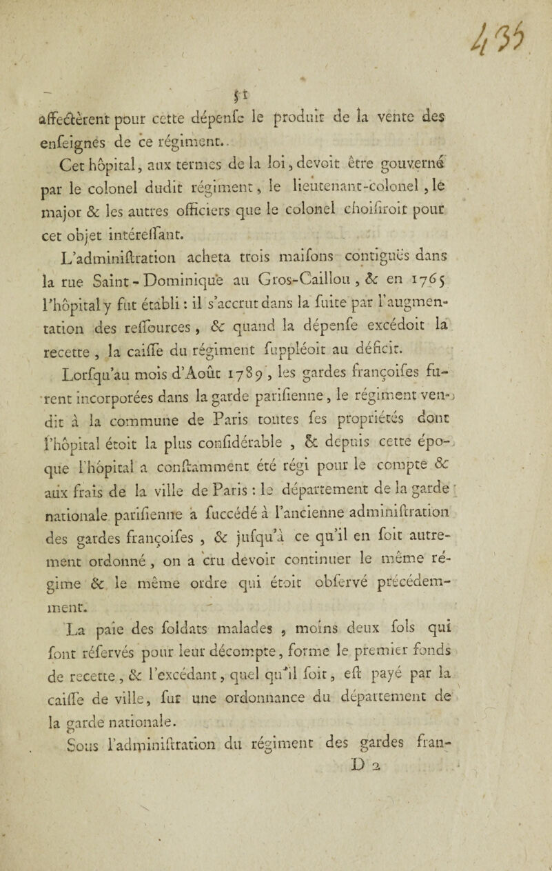 ( P affedtèrent pour cette dépenfc le produit de îa vente des enfeignes de ce régiment.. Cet hôpital, aux termes delà loi, devoir être gouverné par le colonel dudit régiment, le lieutenant-colonel ,lé major & les autres officiers que le colonel choiriroit pour cet objet intéreffiant. L’adminidration acheta trois maifons contiguës dans la rue Saint - Dominique au Gros^Caillou , en 17(^5 rhôpitaly fut établi : il s’accrut dans la fuite par l’augmen¬ tation des reffources, & quand la dépenfe excédoit là recette , la caiffie du régiment fuppléoit au déficit. Lorfqu’au mois d’Aoûc 1789 , les gardes françoifes fu- •rent incorporées dans la garde parifienne, le régiment ven-; dit à la commune de Paris toutes fes propriétés donc fhôpital écoit la plus confidérable , Ôc depuis cette épo-. que riiopitai a conframment été régi pour le compte & aux frais de la ville de Paris : le département de la garde ' nationale parifienne à fuccédé à laiicienne adminiftration des gardes françoifes , ôc jufqu’à ce qu il en foit autre¬ ment ordonné , on a bru devoir continuer le même ré¬ gime Ôc le même ordre qui étoit obfervé précédem¬ ment. 'La paie des foldats malades , moins deux fols qui font réfervés pour leur décompte, forme le premier fonds de recette, Ôc l’excédant, quel quhl foit, efl payé par la caifTe de ville, fur une ordonnance du département de la garde nationale. Sous radminihration du régiment des gardes fran-