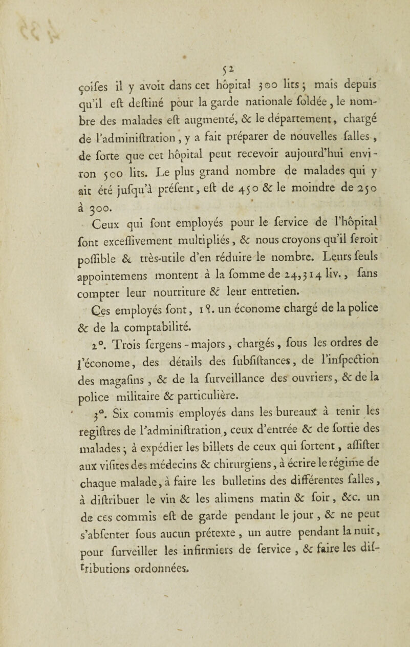 5^ çolfes il y avoit dans cet hôpital 300 lits 3 mais depuis qu’il eft deftiné pour la garde nationale foldée, le nom¬ bre des malades eft augmenté, & le département, chargé de l’adminiftration , y a fait préparer de nouvelles falles , de forte que cet hôpital peut recevoir aujourd’hui envi¬ ron 500 lits. Le plus grand nombre de malades qui y ait été jufqu’à préfent, eft de 450 & le moindre de 250 à 300. • Ceux qui font employés pour le fervice de l’hôpital font excelîivement multipliés, Ôc nous croyons qu’il feroit poftible Si, très-utile d’en réduire le nombre. Leurs feuls appointemens montent à la fomme de 14,314 liv., fans compter leur nourriture Sc leur entretien. Qes employés font, i S. un économe chargé de la police Sc de la comptabilité. 1°. Trois fergens - majors, chargés, fous les ordres de l’économe, des détails des fubfiftances, de 1 infpeélion des magafiiis , & de la furveillance des ouvriers, & de la police militaire Sc particulière. 3^^. Six commis employés dans les bureaint à tenir les regiftres de ITdminiftration, ceux d’entrée Sc de fortie des malades 3 à expédier les billets de ceux qui fortent, aftifter auît vifttes des médecins Sc chirurgiens, à écrire le régime de chaque malade, à faire les bulletins des différentes falles, à diftribuer le vin Sc les alimens matin Sc foir, Scc. un de ces commis eft de garde pendant le jour , Sc ne peut s’abfenter fous aucun prétexte , un autre pendant la nuit, pour furveiller les infirmiers de fervice , Sc faire les dif- ^ribudons ordonnées;.