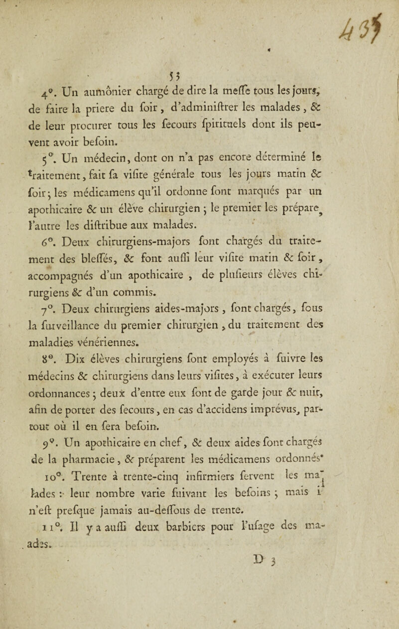 55 4^. Un aumônier chargé de dire la mefTe tous les jour^; de faire la priere du foir, d’adminiftrer les malades , 8c de leur procurer tous les fecours fpirimels dont ils peu¬ vent avoir befoin. 5^. Un médecin, dont on n’a pas encore déterminé le -'traitement, fait fa vifite générale tous les jours matin & foir ^ les médicamens qu’il ordonne font marqués par un apothicaire ôc un élève chirurgien j le premier les prépare^ l’autre les diftribue aux malades. 6®. Deux chirurgiens-majors font chargés du traite¬ ment des blelTés, ôc font auffi leur vilite matin ôc foir, accompagnés d’un apothicaire , de pluiieurs élèves chi¬ rurgiens ôc d’un commis. 7®. Deux chirurgiens aides-majors, font chargés, fous la futveillance du premier chirurgien , du traitement des maladies vénériennes. 8®. Dix élèves chirurgiens font employés a fulvre les médecins ôc chirurgiens dans leurs vilites, à exécuter leurs ordonnances : deux d’entre eux font de garde jour ôc nuit, afin de porter des fecours, en cas d’accidens imprévus^ par¬ tout où il en fera befoin. 9®. Un apothicaire en chef, ôc deux aides font chargés de la pharmacie, ôc préparent les médicamens ordonnés* lo®. Trente à trente-cinq infirmiers fervent les ma“ « 4k kdes :• leur nombre varie fiiivant les befoins ^ mais i n’efi: prefque jamais au-deffous de trente. 11®. Il y a aufïi deux barbiers pour i-’ufage des ma- . ades.