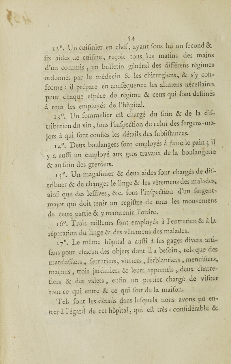 I 54 Un cm fi nier en chef, ayant fous hü un fécond & lix aides de cuifine, reçoit tous, les matins des mains d’un commis , un bulletin general des differens régimes ordonnés par le médecin & les chirurgiens, & s’y con¬ forme : il prépare en conféquence les alimens nécefiaires pour chaque efpéce de régime de ceux qui font deftmés à tous les employés de l hôpital. 13°. Un fammelier eO: chargé du foin de de la dif- tribution du vin , fous l’infpedion de celui des fergens-ma¬ jors à qui font confiés les détails des fubfiflances. 14®. Deux boulangers font employés a faire le pain 3 il y a aufii un employé aux gros travaux de la boulangerie de au foin des greniers. 13®. Un magafinier Se deux aides font chargés de dif- trlbuer & de changer le linge de les vètemens des malades, ainfi que des leffives, dec. fous l’infpedion d’un fergent- major qui doit tenir un regiftre de tous les mouvemens de cette partie & y maintenir l’ordre. 16®. Trois tailleurs font employés a rentretien de à la réoaration du linge ôc des vètemens des malades. 17®. Le même hôpital a aufii f fes gages divers arti- fans pour chacun des objets dont il a befoin , tels que des rnatelafTiers, ferruriers, vitriers, ferblantiers, menuifiers, maçons, trois jardiniers de leurs apprentis , deux charre¬ tiers de des valets , enfin un portier chargé de vifiter tout ce qui entre de ce qui fort de la maifon. Tels font les détails dans lefquels nous avons pu en¬ trer à l’égard de cet hôpital, qui efl très - confiderable de,