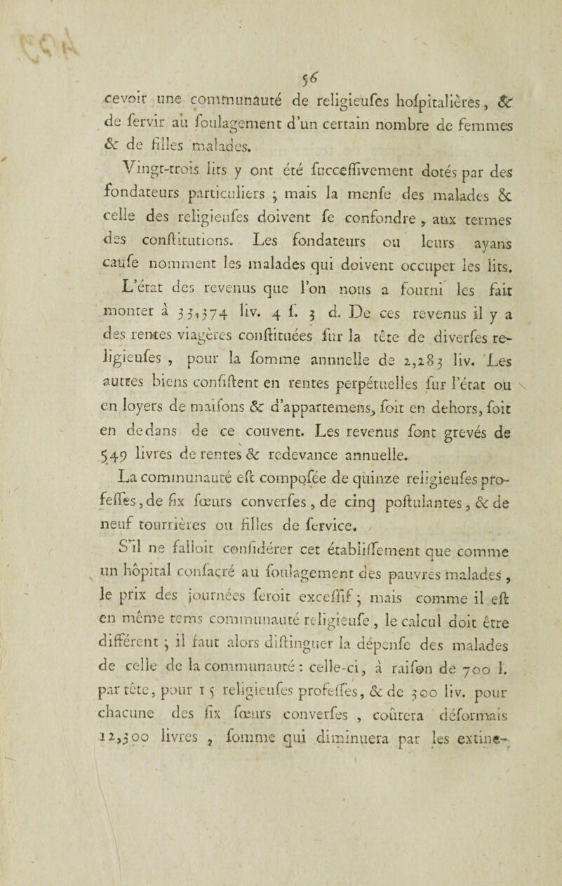 5^ cevoir une communauté de religieufes liofpitaîlêres, &: de fervir au foulagement d’un certain nombre de femmes ^ de filles malades. Vingt-trois lits y ont été fuccefiivement dorés par de5 fondateurs particuliers ^ mais la menfe des malades & celle des religieufes doivent fe confondre , aux termes des conflitLitions. Les fondateurs ou leurs ayans caufe nomment les malades qui doivent occuper les lits. L’état des revenus que l’on nous a fourni les fait monter a 35,374 liv. 4 1. 3 d. De ces revenus il y a des reiKes viagères confiituées fur la tète de diverfes re¬ ligieufes , pour la fomme annuelle de 2,283 autres biens confident en rentes perpétuelles fur l’état ou \ en loyers de maifons & d’appartemens, foie en dehors, foit en dedans de ce couvent. Les revenus font grevés de 549 livres de rentes & redevance annuelle. La communauté ed compofée de quinze religieufes pro- fefires,defix fœurs converfes , de cinq poftulantes, & de neuf tournèies ou filles de fervice. S’il ne falloir confidérer cet établilfement que comme un hôpital confacré au foulagement des pauvres malades , le prix des journées feioit excefiif 3 mais comme il eft en meme rems communauté religieufe, le calcul doit être diffère lit de celle par tète, chacune 12>500 3 il faut alors difiinguer la dépenfe des malades de la communauté : celle-ci, à raifon de 700 1. pour î 5 religieufes profelfes, de 300 liv. pour des lix fœurs converfes , courera déformais livres , lomme qui diminuera par les extine- 1