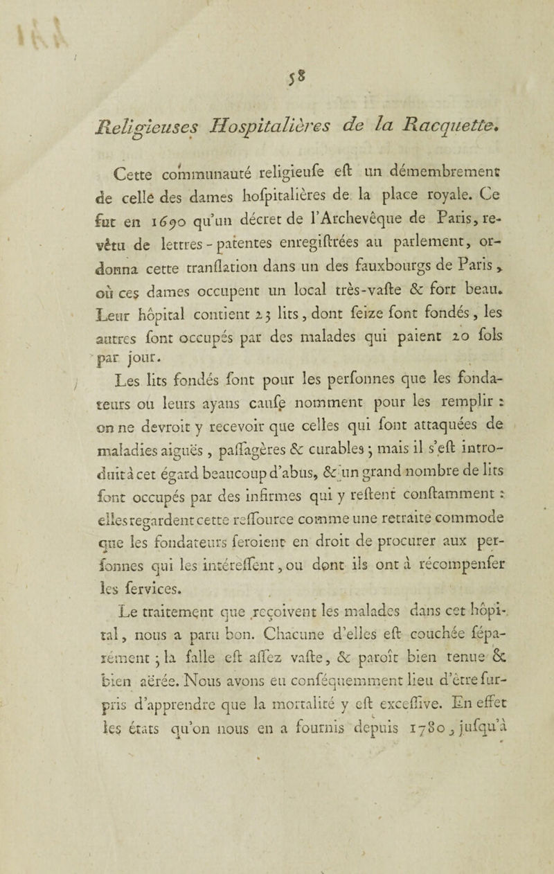 5» Ileligieiises Hospitalières de la Racquette* Cette communauté religieufe eft un démembrement de celle des dames hofpitallères de la place royale. Ce fut en \G^o quun décret de l’Archevêque de Paris, re¬ vêtu de lettres - patentes enregiftrées au parlement, or¬ donna cette tranflarion dans un des fauxbourgs de Paris > où ces dames occupent un local très-vafte & fort beau* Leur hôpital contient 15 lits, dont feize font fondés, les autres font occupés par des malades qui paient 20 fols 'par jour. Les lits fondés font pour les perfonnes que les fonda¬ teurs ou leurs ayans caufe nomment pour les remplir : on ne devroit y recevoir que celles qui lont attaquées de maladies aigues, paiTagères & curables ; mais il s’eO: intro- duitàcet égard beaucoup d’abus, grand nombre de lits font occupés par des infirmes qui y relient conllamment î elles regardent cette relfource comme une retraite commode O que les fondateurs feroient en droit de procurer aux per- ionnes qui les intéréfient, ou dont ils ont à récompenfer les fervices. Le traitement que reçoivent les malades dans cet hôpi-. tal, nous a paru bon. Chacune d’elles ell couchée fépa- rément ^ la falle ell allez valle, & paroîc bien tenue & bien aérée. Nous avons eu conféquemment lieu d’être fur- pris d’apprendre que la mortalité y ell excefiive. En effet les états qu’on nous en a fournis depuis 1780 ^ jufqu’a
