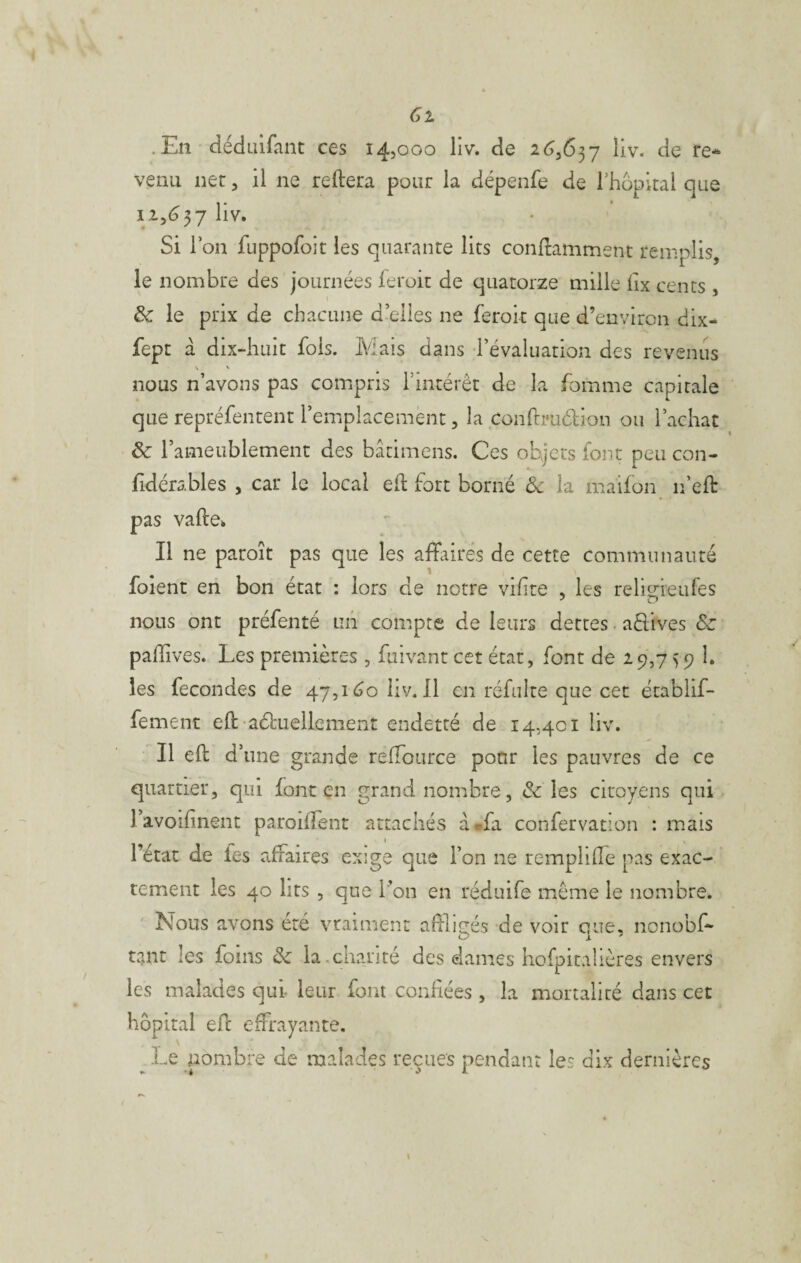 .En dédaifant ces 14,000 liv. de 2^,637 liv. de re-^ venu net, il ne reliera pour la dépenfe de rhopitai que 12,(337 Si l’on fuppofoit les quarante lits conllamment remplis, le nombre des journées feroit de quatorze mille lix cents , & le prix de chacune d’elles ne feroit que d’environ dix- fept a dix-huit fois. Mais dans révaluation des revenus V ' nous n’avons pas comipris l’intérêt de la fomme capitale que repréfentent l’emplacement, la conftruélion ou l’achat & l’ameublement des bâtimens. Ces objets font peu con- fidérables , car le local eil fort borné Ôc la maifon n’ell pas valle* Il ne paroît pas que les affaires de cette communauté foient en bon état : lors de notre vihte , les relit^ieufes nous ont préfenté un compte de leurs dettes. aêlives Sc paffives. Les premières , fuivant cet état, font de 29,7 > 9 h les fécondés de 47,1^0 liv. Il en réfulte que cet ëtablif- fement ell aéluellement endetté de 14,401 liv. Il ell d’ une grande relTource pour les pauvres de ce quartier, qui font en grand nombre, & les citoyens qui l’avoifinent paroiffent attachés a*fa confervation : mais l’état de les affaires exige que l’on ne rempliffe pas exac¬ tement les 40 lits , que l’on en réduife même le nombre. Nous avons été vraiment afilicrés de voir caue, nonobff O J. ^ tant les foins ôc la.chanté des dames hofpitalières envers les malades qui leur font confiées , la mortalité dans cet hôpital efc effrayante. ^Le nombre de malades reçues pendant les dix dernières